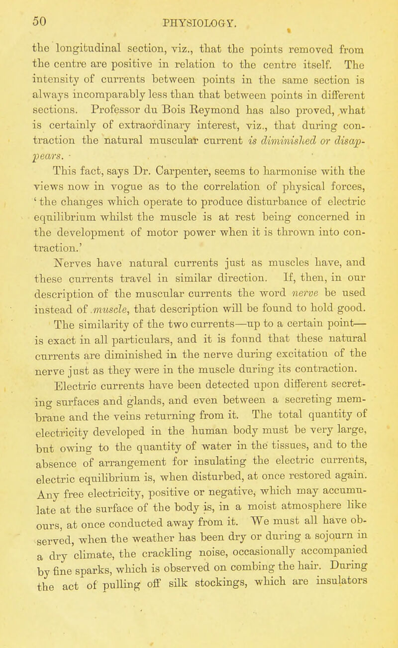 • the longitudinal section, viz., tliat the points removed from the centre are positive in relation to the centre itself. The intensity of cmTents between points in the same section is always incomparably less than that between points in different sections. Professor du Bois Reymond has also jaroved, what is certainly of extraordinary interest, viz., that during con- traction the natural musculat current is diminished or disap- pears. ■ This fact, says Dr. Carpenter, seems to harmonise with the views now in vogue as to the correlation of physical forces, ' the changes which, operate to produce disturbance of electric equilibrium whilst the muscle is at rest being concerned in the development of motor power when it is thrown into con- traction.' N'erves have natural currents just as muscles have, and these currents travel in similar direction. If, then, in our description of the muscular currents the word Qierve be used instead of .muscle, that description will be found to hold good. The similarity of the two currents—up to a certain point— is exact in all particulars, and it is found that these natural currents are diminished in the nerve during excitation of the nerve just as they were in the muscle during its contraction. Electric currents have been detected upon different secret- ing surfaces and glands, and even between a secreting mem- brane and the veins returning from it. The total quantity of electricity developed in the buman body must be very large, but owina: to the quantity of water in the tissues, and to the absence of arrangement for insulating the electric currents, electric equilibrium is, when disturbed, at once restored again. Any free electricity, positive or negative, which may accumu- late at the surface of the body is, in a moist atmosphere like ours, at once conducted away from it. We must all have ob- served, when the weather has been dry or during a sojourn in a dry 'climate, the crackling noise, occasionally accompanied by fine sparks, which is observed on combing the hair. During the act of pulling off silk stockings, which are insulators