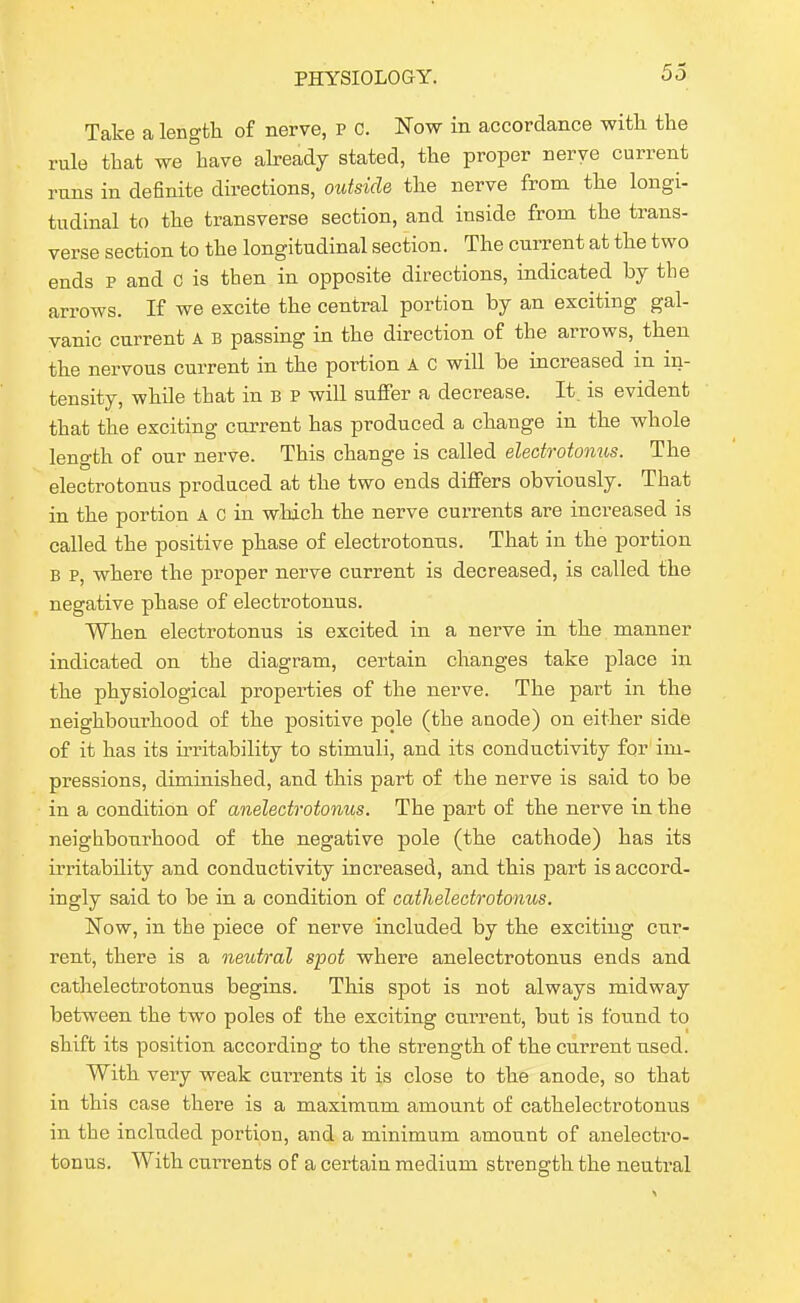 Take a length of nerve, P C. Now in accordance with the rule that we have ah-eady stated, the proper nerve current runs in definite directions, otttside the nerve from the longi- tudinal to the transverse section, and inside from the trans- verse section to the longitudinal section. The current at the two ends p and c is then in opposite directions, indicated by the arrows. If we excite the central portion by an exciting gal- vanic current A B passing in the direction of the arrows, then the nervous current in the portion A c will be increased in in- tensity, while that in B P will suffer a decrease. It. is evident that the exciting current has produced a change in the whole length of our nerve. This change is called electrotonus. The electrotonus produced at the two ends differs obviously. That in the portion A c in which the nerve currents are increased is called the positive phase of electrotonns. That in the portion B p, where the proper nerve current is decreased, is called the negative phase of electrotonus. When electrotonus is excited in a nerve in the manner indicated on the diagram, certain changes take place in the physiological properties of the nerve. The part in the neighbourhood of the positive pole (the anode) on either side of it has its u-ritability to stimuli, and its conductivity for' im- pressions, diminished, and this part of the nerve is said to be in a condition of anelectrotonus. The part of the nerve in the neighbourhood of the negative pole (the cathode) has its irritability and conductivity increased, and this part is accord- ingly said to be in a condition of cathelectrotmus. Now, in the piece of nerve included by the exciting cur- rent, there is a neutral spot where anelectrotonus ends and catlielectrotonus begins. This spot is not always midway between the two poles of the exciting current, but is found to shift its position according to the strength of the current used. With very weak currents it is close to the anode, so that in this case there is a maximum amount of cathelectrotonus in the included portion, and a minimum amount of anelectro- tonus. With currents of a certain medium strength the neutral