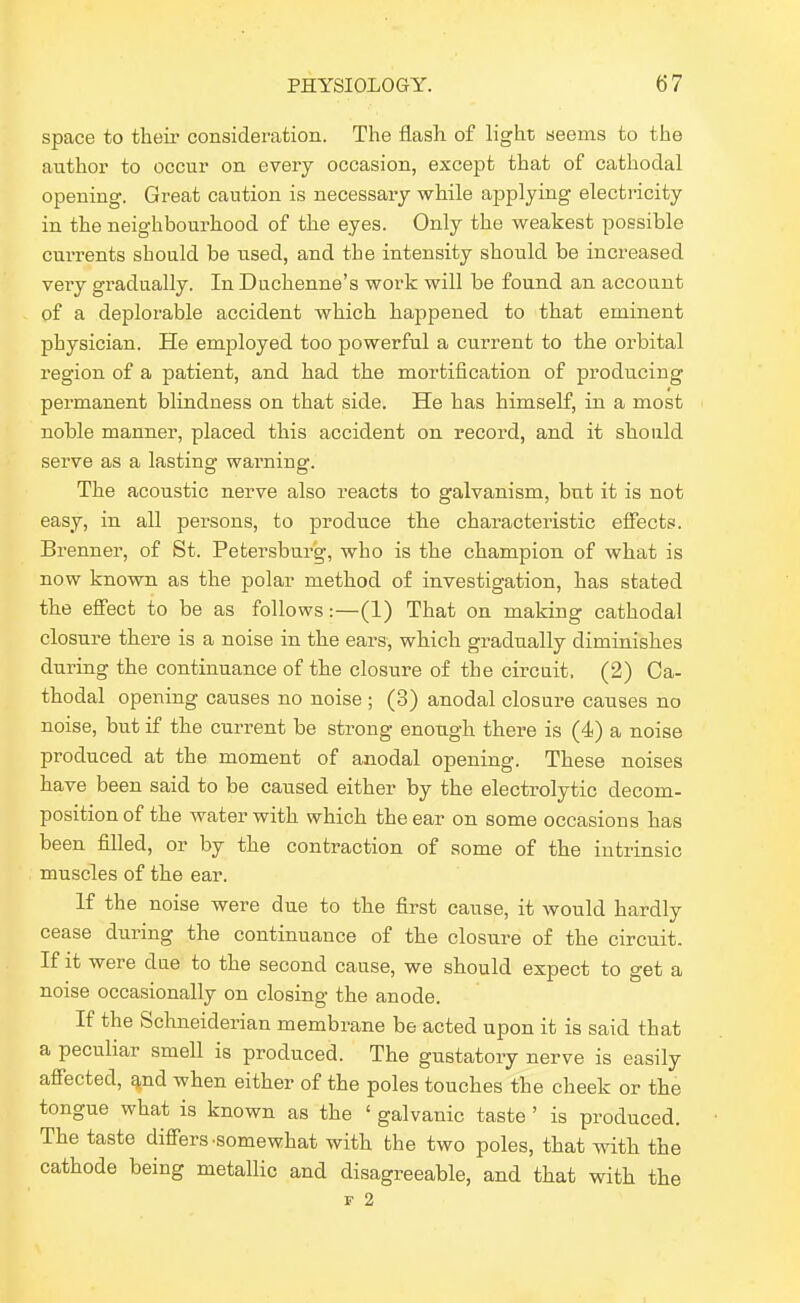 space to their consideration. The flash of light seems to the author to occur on every occasion, except that of cathodal opening. Great caution is necessary while applying electricity in the neighbourhood of the eyes. Only the weakest possible currents should be used, and the intensity should be increased very gradually. In Duchenne's work will be found an account of a deplorable accident which happened to that eminent physician. He employed too powerful a current to the orbital region of a patient, and had the mortification of producing permanent blindness on that side. He has himself, in a most noble manner, placed this accident on record, and it should serve as a lasting warning. The acoustic nerve also reacts to galvanism, but it is not easy, in all persons, to produce the characteristic effects. Brenner, of St. Petersburg, who is the champion of what is now known as the polar method of investigation, has stated the efiect to be as follows:—(1) That on making cathodal closure there is a noise in the ears, which gradually diminishes during the continuance of the closure of the circuit, (2) Ca- thodal opening causes no noise ; (3) anodal closure causes no noise, but if the current be strong enough thei'e is (4) a noise produced at the moment of anodal opening. These noises have been said to be caused either by the electi-olytic decom- position of the water with which the ear on some occasions has been filled, or by the contraction of some of the intrinsic muscles of the ear. If the noise were due to the first cause, it would hardly cease during the continuance of the closure of the circuit. If it were due to the second cause, we should expect to get a noise occasionally on closing the anode. If the Schneiderian membrane be acted upon it is said that a peculiar smell is produced. The gustatory nerve is easily affected, ^nd when either of the poles touches the cheek or the tongue what is known as the ' galvanic taste ' is produced. The taste differs .somewhat with the two poles, that Avith the cathode being metallic and disagreeable, and that with the r 2