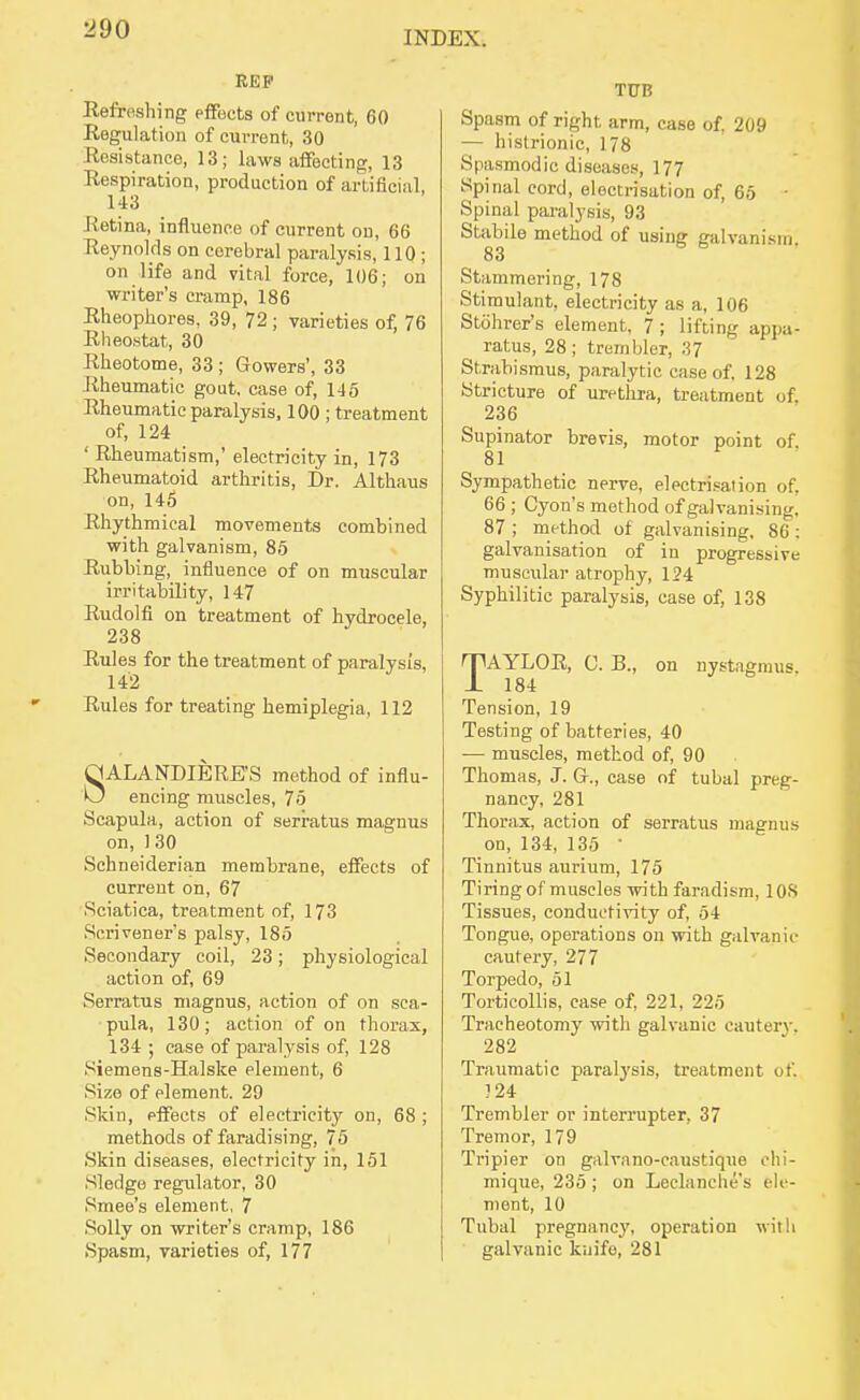 INDEX. REP Refreshing pfifects of current, 60 Regulation of current, 30 Resistance, 13; laws affecting, 13 Respiration, production of artificial, 143 Retina, influence of current on, 66 Reynolds on cerebral paralysis, 110 ; on life and vital force, 106; on wi-iter's cramp, 186 Rheophores, 39, 72 ; varieties of, 76 Rheostat, 30 Rheotome, 33 ; Gowers', 33 Rheumatic gout, case of, 145 Rheumatic paralysis, 100 ; treatment of, 124 ' Rheumatism,' electricity in, 173 Rheumatoid arthritis, Dr. Althaus on, 145 Rhythmical movements combined with galvanism, 86 Rubbing, influence of on muscular irritability, 147 Rudolfi on treatment of hydrocele, 238 Rules for the treatment of paralysis, 142 Rules for treating hemiplegia, 112 SALANDIERE'S method of influ- encing muscles, 75 Scapula, action of serratus magnus on,130 Schneiderian membrane, effects of current on, 67 Sciatica, treatment of, 173 Scrivener's palsy, 185 Secondary coil, 23; physiological action of, 69 Serratus magnus, action of on sca- pula, 130; action of on thorax, 134 ; case of paralysis of, 128 Siemens-Halske element, 6 Size of element. 29 Skin, effects of electricity on, 68 ; methods of faradising, 75 Skin diseases, electricity in, 151 Sledge regulator, 30 Smee's element, 7 Solly on writer's cramp, 186 Spasm, varieties of, 177 TUB Spasm of right arm, case of, 209 — histrionic, 178 Spasmodic diseases, 177 Spinal cord, electrisation of, 65 ■ Spinal paralysis, 93 Stabile method of using galvanism, 83 Stammering, 178 Stimulant, electricity as a, 106 Stohrer's element, 7; lifting appa- ratus, 28 ; trembler, 37 Strabismus, paralytic case of, 128 Stricture of uretlua, treatment of, 236 Supinator brevis, motor point of. 81 Sympathetic nerve, electri.sation of, 66 ; Cyon's method of galvanising, 87 ; method of galvanising, 86: galvanisation of in progressive muscular atrophy, 124 Syphilitic paralysis, case of, 138 TAYLOR, C. B., on nystagmus. 184 Tension, 19 Testing of batteries, 40 — muscles, method of, 90 Thomas, J. G., case of tubal preg- nancy, 281 Thorax, action of serratus magnus on, 134, 135 ■ Tinnitus aurium, 175 Tiring of muscles with faradism, lOS Tissues, conductivity of, 54 Tongue, operations ou with galvanic cautery, 277 Torpedo, 51 TorticoUis, case of, 221, 225 Tracheotomy with galvanic cautery. 282 Traumatic paralysis, treatment of. 124 Trembler or interrupter, 37 Tremor, 179 Tripier on galvano-caustique ohi- mique, 235 ; on Leclanehes ele- ment, 10 Tubal pregnancy, operation with galvanic knife, 281