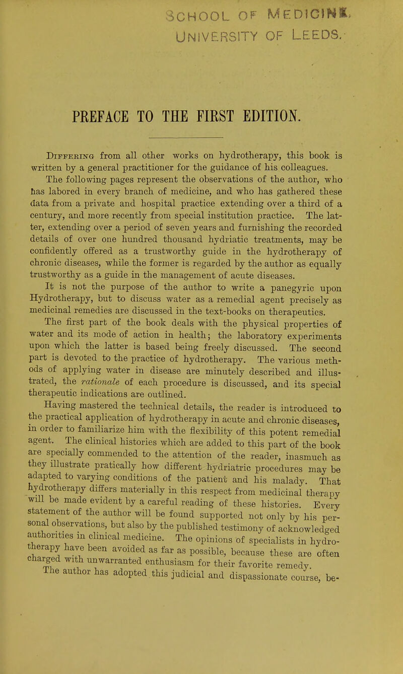 School op University OF Leeds, PREFACE TO THE FIRST EDITION. Differing from all other works on hydrotherapy, this book is written by a general practitioner for the guidance of his colleagues. The following pages represent the observations of the author, who has labored in every branch of medicine, and who has gathered these data from a private and hospital practice extending over a third of a century, and more recently from special institution practice. The lat- ter, extending over a period of seven years and furnishing the recorded details of over one hundred thousand hydriatic treatments, may be confidently offered as a trustworthy guide in the hydrotherapy of chronic diseases, while the former is regarded by the author as equally trustworthy as a guide in the management of acute diseases. It is not the purpose of the author to write a panegyric upon Hydrotherapy, but to discuss water as a remedial agent precisely as medicinal remedies are discussed in the text-books on therapeutics. The first part of the book deals with the physical properties of water and its mode of action in health; the laboratory experiments upon which the latter is based being freely discussed. The second part is devoted to the practice of hydrotherapy. The various meth- ods of applying water in disease are minutely described and illus- trated, the rationale of each procedure is discussed, and its special therapeutic indications are outlined. Having mastered the technical details, the reader is introduced to the practical application of hydrotherapy in acute and chronic diseases, in order to famHiarize him with the flexibility of this potent remedial agent. The clinical histories which are added to this part of the book are specially commended to the attention of the reader, inasmuch as they illustrate pratically how different hydriatric procedures may be adapted to varying conditions of the patient and his malady That hydrotherapy differs materially in this respect from medicinal therapy will be made evident by a careful reading of these histories. Every statement of the author will be found supported not only by his per- sonal observations, but also by the published testimony of acknowledged authorities in clinical medicine. The opinions of specialists in hydro- therapy have been avoided as far as possible, because these are often charged with unwarranted enthusiasm for their favorite remedy. The author has adopted this judicial and dispassionate course, be-