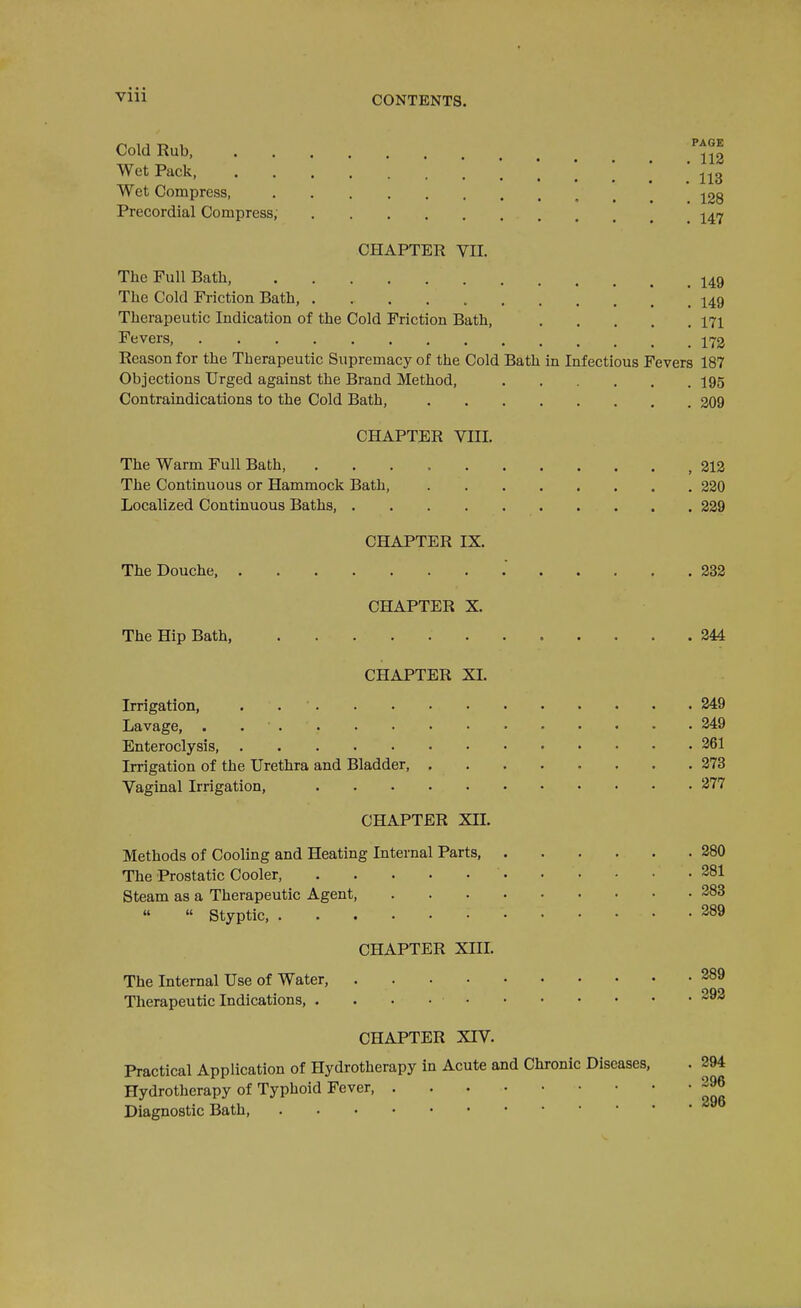 ■Vlll CONTENTS. Cold Rub, Wet Pack, 113 Wet Compress, , . . 128 Precordial Compress, j^-^ CHAPTER VII. The Full Bath, I49 The Cold Friction Bath, '. 149 Therapeutic Indication of the Cold Friction Bath, 171 Fevers, 172 Reason for the Therapeutic Supremacy of the Cold Bath in Infectious Fevers 187 Objections Urged against the Brand Method, I95 Contraindications to the Cold Bath, 209 CHAPTER VIII. The Warm Full Bath, 212 The Continuous or Hammock Bath, 220 Localized Continuous Baths, 239 CHAPTER IX. The Douche, . 232 CHAPTER X. The Hip Bath, 244 CHAPTER XI. Irrigation, . 249 Lavage, . 349 Enteroclysis 361 Irrigation of the Urethra and Bladder, 373 Vaginal Irrigation, 377 CHAPTER XII. Methods of Cooling and Heating Internal Parts, 380 The Prostatic Cooler, 381 Steam as a Therapeutic Agent, 383   Styptic, 389 CHAPTER XIIL The Internal Use of Water, 389 Therapeutic Indications, . . . • CHAPTER XIV. Practical Application of Hydrotherapy in Acute and Chronic Diseases, . 294 Hydrotherapy of Typhoid Fever 396 Diagnostic Bath,