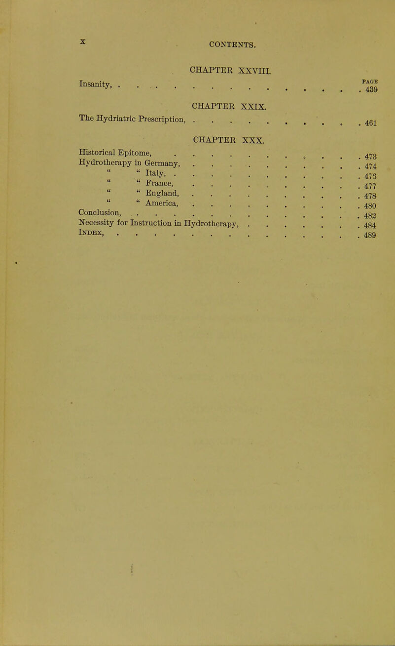 CHAPTER XXVIIL Insanity, CHAPTER XXIX. The Hydriatric Pi-escription, CHAPTER XXX. Historical Epitome, Hydrotherapy in Germany,  Italy, .  France,  England,   America, Conclusion, , Necessity for Instruction in Hydrotherapy, Index, PAGE . 489 461 473 474 475 477 478 480 482 484 489