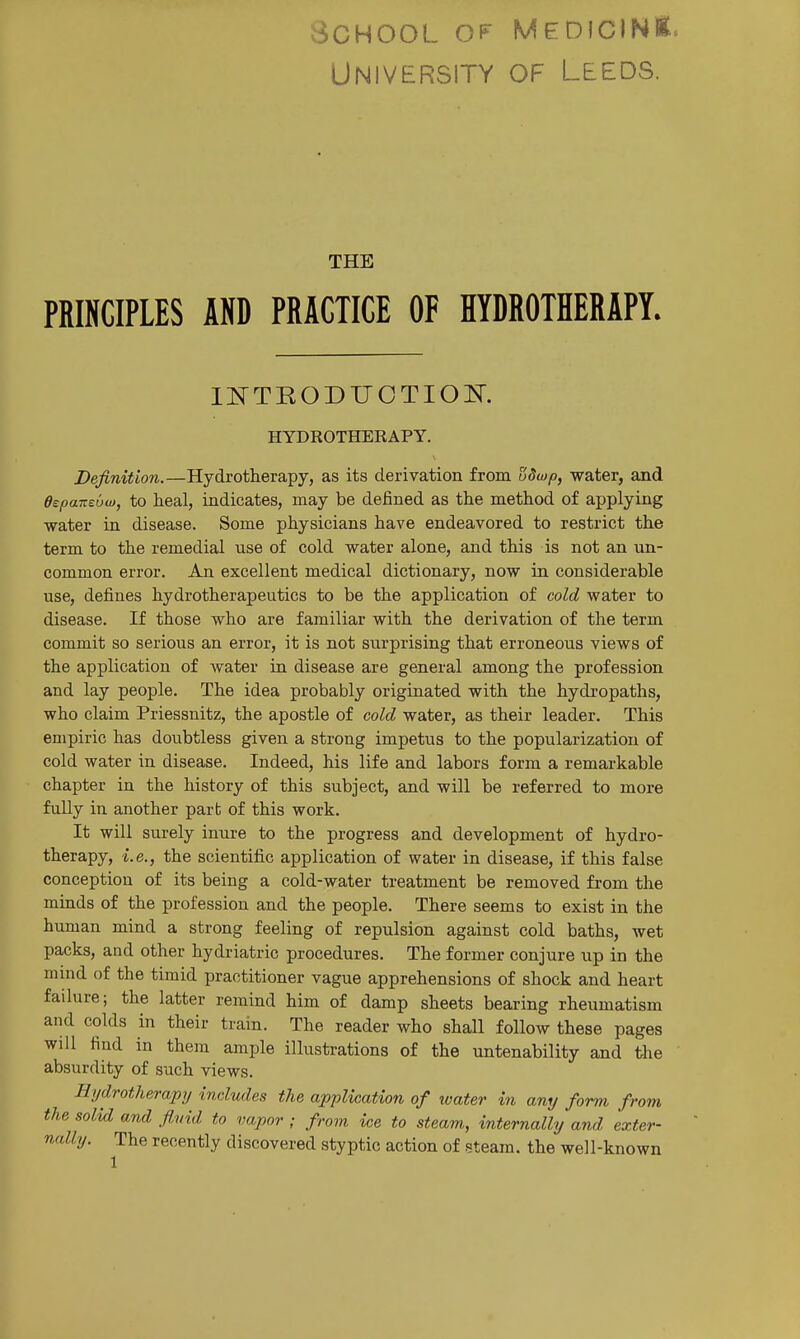 University of Leeds. THE PRINCIPLES AND PRACTICE OF HYDROTHERAPY. INTRODUOTIOK HYDROTHERAPY. Definition.—Hydrotherapy, as its derivation from udmp, water, and 0epa7Z£uu), to heal, indicates, may be defined as the method of applying water in disease. Some physicians have endeavored to restrict the term to the remedial use of cold water alone, and this is not an un- common error. An excellent medical dictionary, now in considerable use, defines hydrotherapeutics to be the application of cold water to disease. If those who are familiar with the derivation of the term commit so serious an error, it is not surprising that erroneous views of the application of water in disease are general among the profession and lay people. The idea probably originated with the hydropaths, who claim Priessnitz, the apostle of cold water, as their leader. This empiric has doubtless given a strong impetus to the popularization of cold water in disease. Indeed, his life and labors form a remarkable chapter in the history of this subject, and will be referred to more fully in another part of this work. It will surely inure to the progress and development of hydro- therapy, i.e., the scientific application of water in disease, if this false conception of its being a cold-water treatment be removed from the minds of the profession and the people. There seems to exist in the human mind a strong feeling of repulsion against cold baths, wet packs, and other hydriatric procedures. The former conjure up in the mind of the timid practitioner vague apprehensions of shock and heart failure; the latter remind him of damp sheets bearing rheumatism and colds in their train. The reader who shall follow these pages will find in them ample illustrations of the untenability and the absurdity of such views. Hydrotherapy includes the application of water in any form from the solid and fluid to vapor ; from ice to steam, internally and exter- nally. The recently discovered styptic action of steam, the well-known