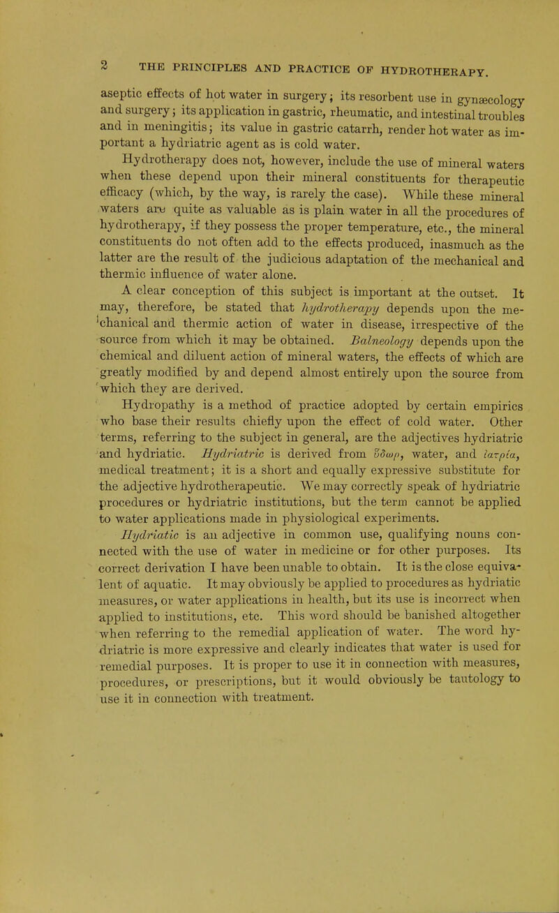 aseptic effects of hot water in surgery; its resorbent use in gynecology and surgery J its application in gastric, rheumatic, and intestinal troubles and in meningitis; its value in gastric catarrh, render hot water as im- portant a hydriatric agent as is cold water. Hydrotherapy does not, however, include the use of mineral waters when these depend upon their mineral constituents for therapeutic eflacacy (which, by the way, is rarely the case). While these mineral waters art) quite as valuable as is plain water in all the procedures of hydrotherapy, if they possess the proper temperature, etc., the mineral constituents do not often add to the effects produced, inasmuch as the latter are the result of the judicious adaptation of the mechanical and thermic influence of water alone. A clear conception of this subject is important at the outset. It may, therefore, be stated that hydrotherapy depends upon the me- 'chanical and thermic action of water in disease, irrespective of the source from which it may be obtained. Balneology depends upon the chemical and diluent action of mineral waters, the effects of which are greatly modified by and depend almost entirely upon the source from which they are derived. Hydropathy is a method of practice adopted by certain empirics who base their results chiefly upon the effect of cold water. Other terms, referring to the subject in general, are the adjectives hydriatric and hydriatic. Hydriatric is derived from water, and lazpia^ medical treatment; it is a short and equally expressive substitute for the adjective hydrotherapeutic. We may correctly speak of hydriatric procedures or hydriatric institutions, but the term cannot be applied to water applications made in physiological experiments. HydHatic is an adjective in common use, qualifying nouns con- nected with the use of water in medicine or for other purposes. Its correct derivation I have been unable to obtain. It is the close equiva- lent of aquatic. It may obviously be applied to procedures as hydriatic measures, or water applications in health, but its use is incorrect when applied to institutions, etc. This word should be banished altogether when referring to the remedial application of water. The word hy- driatric is more expressive and clearly indicates that water is used for remedial purposes. It is proper to use it in connection with measures, procedures, or prescriptions, but it would obviously be tautology to use it in connection with treatment.