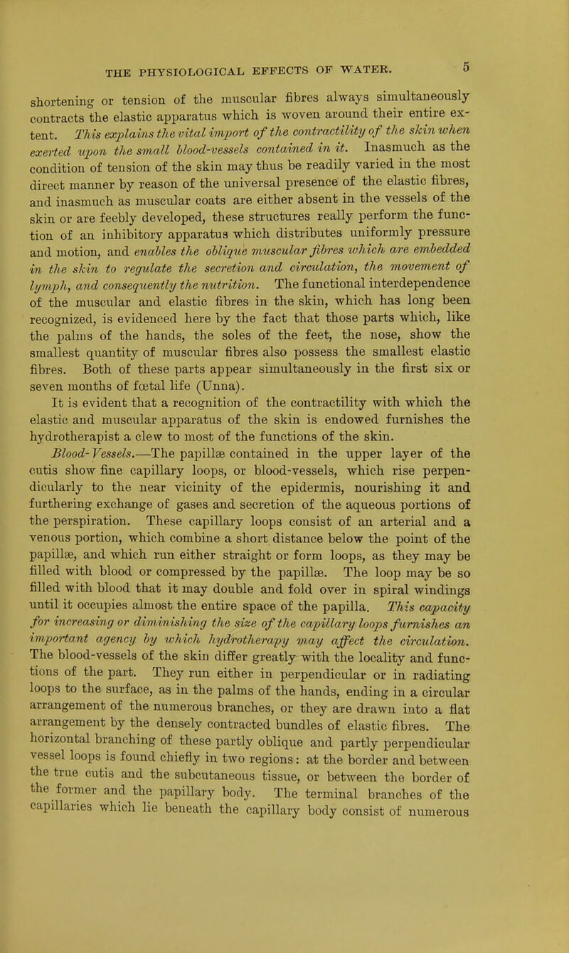 shortening or tension of the muscular fibres always simultaneously contracts the elastic apparatus which is woven around their entire ex- tent. This explains the vital imjooi-t of the contractility of the skin when exet-ted tqoon the small blood-vessels contained in it. Inasmuch as the condition of tension of the skin may thus be readily varied in the most direct manner by reason of the universal presence of the elastic fibres, and inasmuch as muscular coats are either absent in the vessels of the skin or are feebly developed, these structures really perform the func- tion of an inhibitory apparatus which distributes uniformly pressure and motion, and enables the obliqiie vmscular fibres which are embedded in the skin to regulate the secretion and circulation, the movement of lymph, and consequently the nutrition. The functional interdependence of the muscular and elastic fibres in the skin, which has long been recognized, is evidenced here by the fact that those parts which, like the palms of the hands, the soles of the feet, the nose, show the smallest quantity of muscular fibres also possess the smallest elastic fibres. Both of these parts appear simultaneously in the first six or seven months of foetal life (Unna). It is evident that a recognition of the contractility with which the elastic and muscular apparatus of the skin is endowed furnishes the hydrotherapist a clew to most of the functions of the skin. Blood-Vessels.—The papillae contained in the upper layer of the cutis show fine capillary loops, or blood-vessels, which rise perpen- dicularly to the near vicinity of the epidermis, nourishing it and furthering exchange of gases and secretion of the aqueous portions of the perspiration. These capillary loops consist of an arterial and a venous portion, which combine a short distance below the point of the papillae, and which run either straight or form loops, as they may be filled with blood or compressed by the papillae. The loop may be so filled with blood that it may double and fold over in spiral windings until it occupies almost the entire space of the papilla. This capacity for increasing or diminishing the size of the capillary loops furnishes an impoHant agency by which hydrotherapy may affect the circulation. The blood-vessels of the skin differ greatly with the locality and func- tions of the part. They run either in perpendicular or in radiating loops to the surface, as in the palms of the hands, ending in a circular arrangement of the numerous branches, or they are drawn into a flat arrangement by the densely contracted bundles of elastic fibres. The horizontal branching of these partly oblique and partly perpendicular vessel loops is found chiefly in two regions: at the border and between the true cutis and the subcutaneous tissue, or between the border of the former and the papillary body. The terminal branches of the capillaries which lie beneath the capillary body consist of numerous