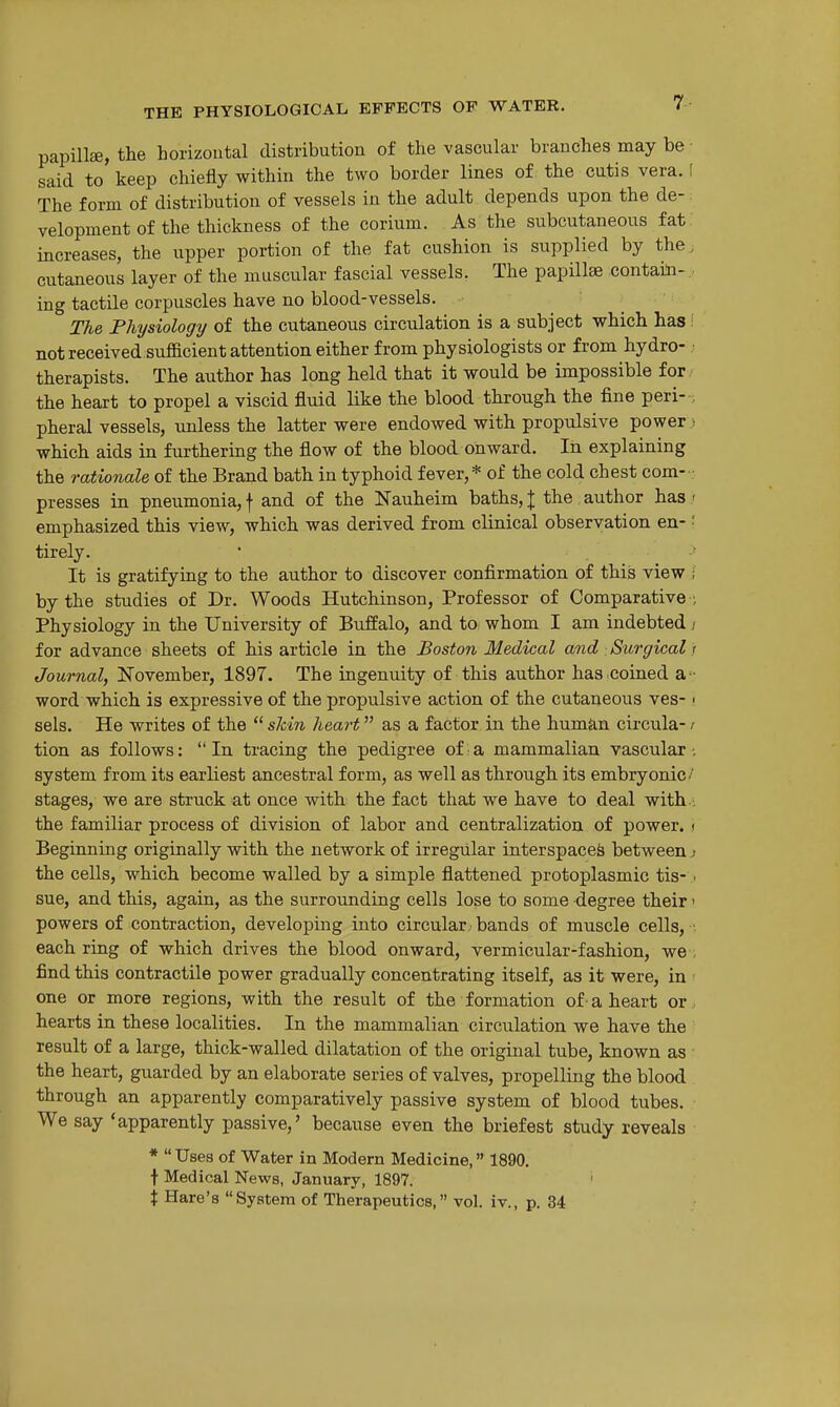 papilla, the horizontal distribution of the vascular branches may be • said to keep chiefly within the two border lines of the cutis vera. \ The form of distribution of vessels in the adult depends upon the de- velopment of the thickness of the corium. As the subcutaneous fat increases, the upper portion of the fat cushion is supplied by the; cutaneous layer of the muscular fascial vessels. The papillae contain- ing tactile corpuscles have no blood-vessels. The Physiology of the cutaneous circulation is a subject which has i not received suflacient attention either from physiologists or from hydro- ; therapists. The author has long held that it would be impossible for the heart to propel a viscid fluid like the blood through the fine peri- . pheral vessels, imless the latter were endowed with propulsive power , which aids in furthering the flow of the blood onward. In explaining the rationale of the Brand bath in typhoid fever,* of the cold chest com-- presses in pneumonia, f and of the Nauheim baths, J the author has - emphasized this view, which was derived from clinical observation en- '■ tirely. It is gratifying to the author to discover confirmation of this view ; by the studies of Dr. Woods Hutchinson, Professor of Comparative ; Physiology in the University of Buffalo, and to whom I am indebted / for advance sheets of his article in the Boston Medical and Surgical i Journal, November, 1897. The ingenuity of this author has .coined a - word which is expressive of the propulsive action of the cutaneous ves- ■ sels. He writes of the  shin heart as a factor in the human circula- r tion as follows: In tracing the pedigree of a mammalian vascular-, system from its earliest ancestral form, as well as through its embryonic' stages, we are struck at once with the fact that we have to deal with . the familiar process of division of labor and centralization of power, i Beginning originally with the network of irregular interspaced between.- the cells, which become walled by a simple flattened protoplasmic tis- ■ sue, and this, again, as the surrounding cells lose to some degree their' powers of contraction, developing into circular, bands of muscle cells, • each ring of which drives the blood onward, vermicular-fashion, we , find this contractile power gradually concentrating itself, as it were, in one or more regions, with the result of the formation of a heart or . hearts in these localities. In the mammalian circulation we have the result of a large, thick-walled dilatation of the original tube, known as the heart, guarded by an elaborate series of valves, propelling the blood through an apparently comparatively passive system of blood tubes. We say 'apparently passive,' because even the briefest study reveals *  Uses of Water in Modern Medicine, 1890. t Medical News, January, 1897. i Hare's System of Therapeutics, vol. iv., p. 34