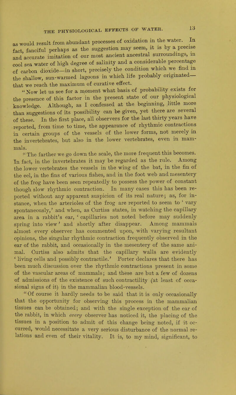 as would result from abundant processes of oxidation in the water. In fict fanciful perhaps as the suggestion may seem, it is by a precise and'accurate imitation of our most ancient ancestral surroundings, m cool sea water of high degree of salinity and a considerable percentage of carbon dioxide—in short, precisely the condition which we find in the shallow, sun-warmed lagoons in which life probably originated— that we reach the maximum of curative effect.  Now let us see for a moment what basis of probability exists for the presence of this factor in the present state of our physiological knowledge. Although, as I confessed at the beginning, .little more than suggestions of its possibility can be given, yet there are several of these. In the first place, all observers for the last thirty years have reported, from time to time, the appearance of rhythmic contractions in certain groups of the vessels of the lower forms, not merely in the invertebrates, but also in the lower vertebrates, even in mam- mals.  The farther we go down the scale, the more frequent this becomes. In fact, in the invertebrates it may be regarded as the rule. Among the lower vertebrates the vessels in the wing of the bat, in the fin of the eel, in the fins of various fishes, and in the foot web and mesentery of the frog have been seen repeatedly to possess the power of constant though slow rhythmic contraction. In many cases this has been re- ported without any apparent suspicion of its real nature; as, for in- stance, when the arterioles of the frog are reported to seem to ' vary spontaneously,' and when, as Curtiss states, in watching the capillary area in a rabbit's ear, ' capillaries not noted before may suddenly spring into view' and shortly after disappear. Among mammals almost every observer has commented upon, with varying resultant opinions, the singular rhythmic contraction frequently observed in the ear of the rabbit, and occasionally in the mesentery of the same ani- mal. Curtiss also admits that the capillary walls are evidently * living cells and possibly contractile.' Porter declares that there has been much discussion over the rhythmic contractions present in some of the vascular areas of mammals; and these are but a few of dozens of admissions of the existence of such contractility (at least of occa- sional signs of it) in the mammalian blood-vessels.  Of course it hardly needs to be said that it is only occasionally that the opportunity for observing this process in the mammalian tissues can be obtained; and with the single exception of the ear of the rabbit, in which every observer has noticed it, the placing of the tissues in a position to admit of this change being noted, if it oc- curred, would necessitate a very serious disturbance of the normal re- lations and even of their vitality. It is, to my mind, significant, to