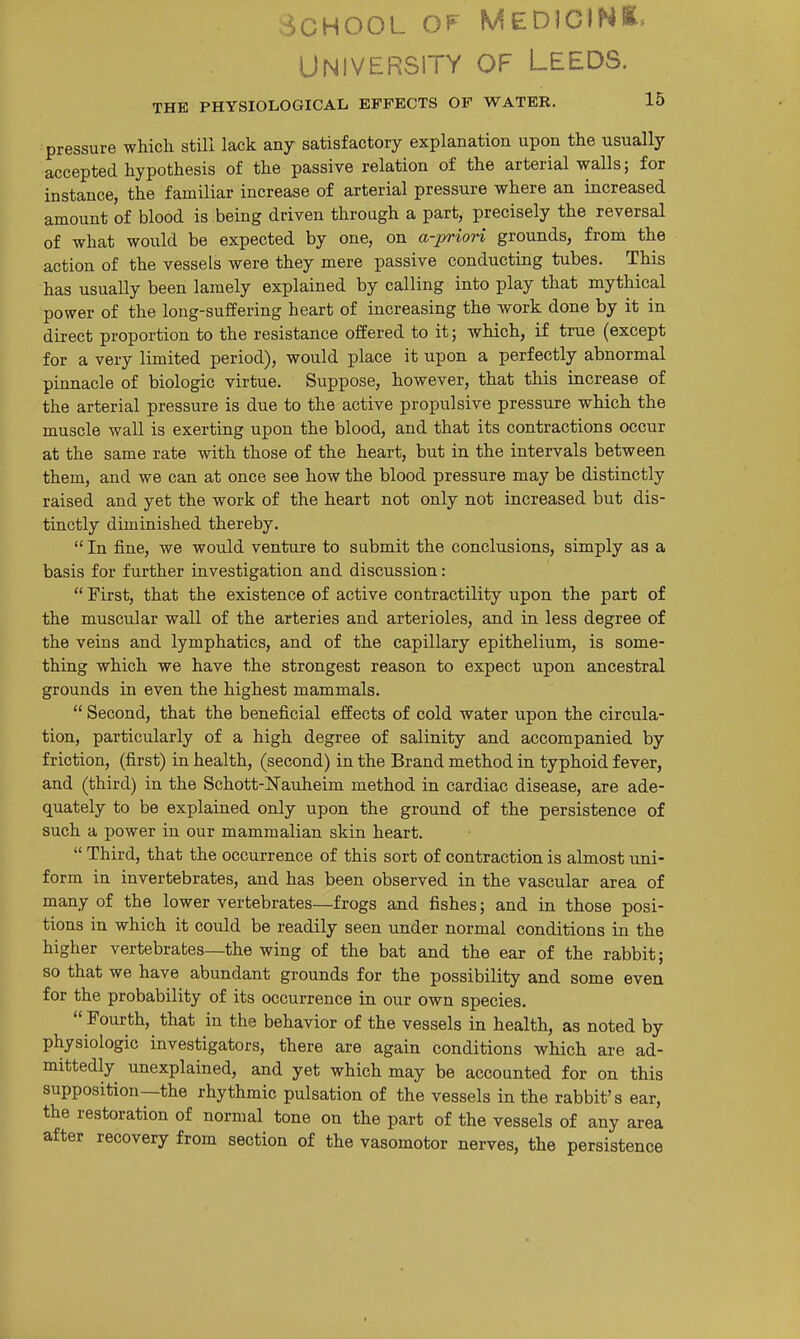 School of Medicink. University of Leeds. THE PHYSIOLOGICAL EFFECTS OF WATER. 15 pressure which still lack any satisfactory explanation upon the usually accepted hypothesis of the passive relation of the arterial walls; for instance, the familiar increase of arterial pressure where an increased amount of blood is being driven through a part, precisely the reversal of what would be expected by one, on a-priori grounds, from the action of the vessels were they mere passive conducting tubes. This has usually been lamely explained by calling into play that mythical power of the long-suffering heart of increasing the work done by it in direct proportion to the resistance oifered to it; which, if true (except for a very limited period), would place it upon a perfectly abnormal pinnacle of biologic virtue. Suppose, however, that this increase of the arterial pressure is due to the active propulsive pressure which the muscle wall is exerting upon the blood, and that its contractions occur at the same rate with those of the heart, but in the intervals between them, and we can at once see how the blood pressure may be distinctly raised and yet the work of the heart not only not increased but dis- tinctly diminished thereby. In fine, we would venture to submit the conclusions, simply as a basis for further investigation and discussion:  First, that the existence of active contractility upon the part of the muscular wall of the arteries and arterioles, and in less degree of the veins and lymphatics, and of the capillary epithelium, is some- thing which we have the strongest reason to expect upon ancestral grounds in even the highest mammals.  Second, that the beneficial effects of cold water upon the circula- tion, particularly of a high degree of salinity and accompanied by friction, (first) in health, (second) in the Brand method in typhoid fever, and (third) in the Schott-Nauheim method in cardiac disease, are ade- quately to be explained only upon the ground of the persistence of such a power in our mammalian skin heart.  Third, that the occurrence of this sort of contraction is almost uni- form in invertebrates, and has been observed in the vascular area of many of the lower vertebrates—frogs and fishes; and in those posi- tions in which it could be readily seen under normal conditions in the higher vertebrates—the wing of the bat and the ear of the rabbit; so that we have abundant grounds for the possibility and some even for the probability of its occurrence in our own species.  Fourth, that in the behavior of the vessels in health, as noted by physiologic investigators, there are again conditions which are ad- mittedly unexplained, and yet which may be accounted for on this supposition—the rhythmic pulsation of the vessels in the rabbit's ear, the restoration of normal tone on the part of the vessels of any area after recovery from section of the vasomotor nerves, the persistence