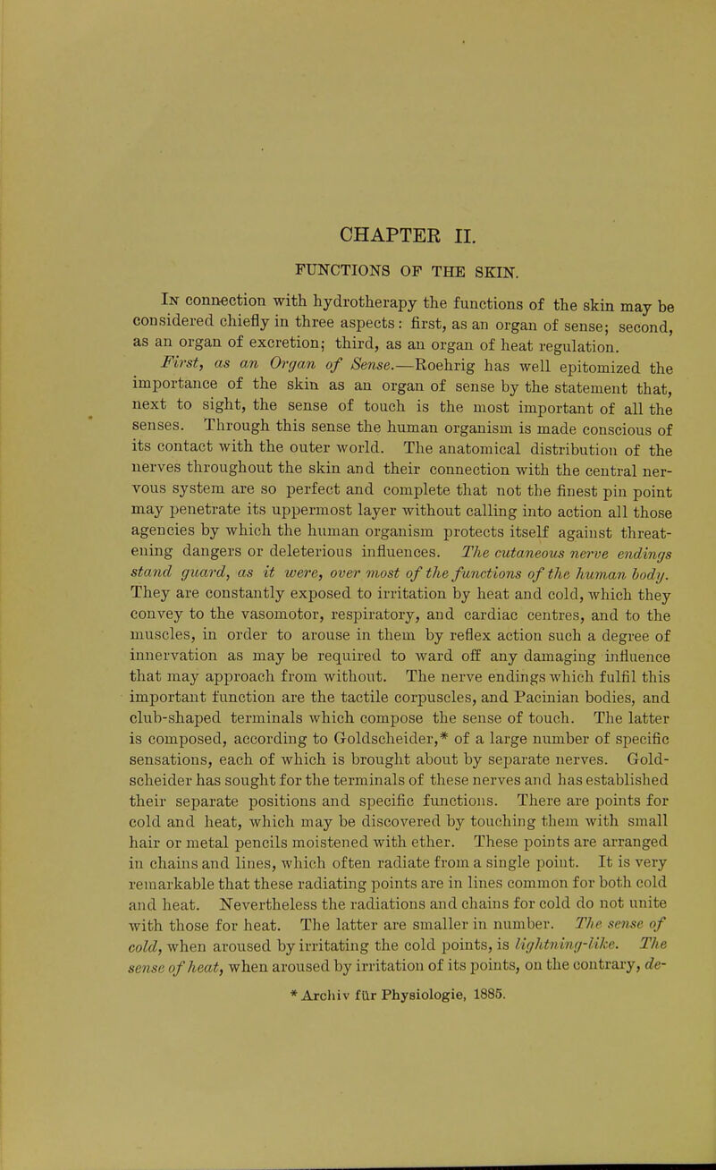 CHAPTER II. FUNCTIONS OF THE SKIN. In conn-ection with hydrotherapy the functions of the skin may be considered chiefly in three aspects: first, as an organ of sense; second, as an organ of excretion; third, as an organ of heat regulation. First, as an Organ of Sense.—Roehrig has well epitomized the importance of the skin as an organ of sense by the statement that, next to sight, the sense of touch is the most important of all the senses. Through this sense the human organism is made conscious of its contact with the outer world. The anatomical distribution of the nerves throughout the skin and their connection with the central ner- vous system are so perfect and complete that not the finest pin point may penetrate its uppermost layer without calling into action all those agencies by which the human organism protects itself against threat- ening dangers or deleterious influences. The cutaneous nerve endings stand guard, as it were, over most of the functions of the human body. They are constantly exposed to irritation by heat and cold, which they convey to the vasomotor, respiratory, and cardiac centres, and to the muscles, in order to arouse in them by reflex action such a degree of innervation as may be required to ward off any damaging influence that may approach from without. The nerve endings which fulfil this important function are the tactile corpuscles, and Pacinian bodies, and club-shaped terminals which compose the sense of touch. The latter is composed, according to Goldscheider,* of a large number of specific sensations, each of which is brought about by separate nerves. Gold- scheider has sought for the terminals of these nerves and has established their separate positions and specific functions. There are points for cold and heat, which may be discovered by touching them with small hair or metal pencils moistened with ether. These points are arranged in chains and lines, which often radiate from a single point. It is very remarkable that these radiating points are in lines common for both cold and heat. Nevertheless the radiations and chains for cold do not unite with those for heat. The latter are smaller in number. The sense of cold, when aroused by irritating the cold points, is lightning-like. The sense of heat, when aroused by irritation of its points, on the contrary, de- * Arcliiv far Physiologie, 1885.