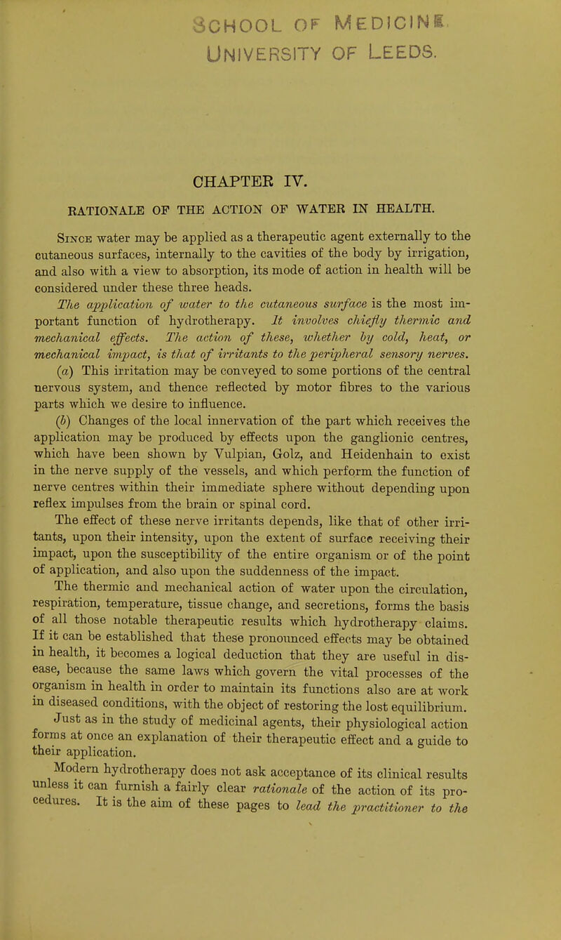 School of University Medicink OF Leeds. CHAPTER IV. RATIONALE OP THE ACTION OF WATER IN HEALTH. Since water may be applied as a therapeutic agent externally to the cutaneous surfaces, internally to the cavities of the body by irrigation, and also with a view to absorption, its mode of action in health will be considered under these three heads. The application of water to the cutaneous surface is the most im- portant function of hydrotherapy. It involves chiefly thermic and mechanical effects. The action of these, whether by cold, heat, or mechanical imjiact, is that of irritants to the peripheral sensory nerves. (a) This irritation may be conveyed to some portions of the central nervous system, and thence reflected by motor fibres to the various parts which we desire to influence. (b) Changes of the local innervation of the part which receives the application may be produced by effects upon the ganglionic centres, which have been shown by Vulpian, Golz, and Heidenhain to exist in the nerve supply of the vessels, and which perform the function of nerve centres within their immediate sphere without depending upon reflex impulses from the brain or spinal cord. The effect of these nerve irritants depends, like that of other irri- tants, upon their intensity, upon the extent of surface receiving their impact, upon the susceptibility of the entire organism or of the point of application, and also upon the suddenness of the impact. The thermic and mechanical action of water upon the circulation, respiration, temperature, tissue change, and secretions, forms the basis of all those notable therapeutic results which hydrotherapy claims. If it can be established that these pronounced effects may be obtained in health, it becomes a logical deduction that they are useful in dis- ease, because the same laws which govern the vital processes of the organism in health in order to maintain its functions also are at work in diseased conditions, with the object of restoring the lost equilibrium. Just as in the study of medicinal agents, their physiological action forms at once an explanation of their therapeutic effect and a guide to their application. Modern hydrotherapy does not ask acceptance of its clinical results unless it can furnish a fairly clear rationale of the action of its pro- cedures. It is the aim of these pages to lead the practitioner to the