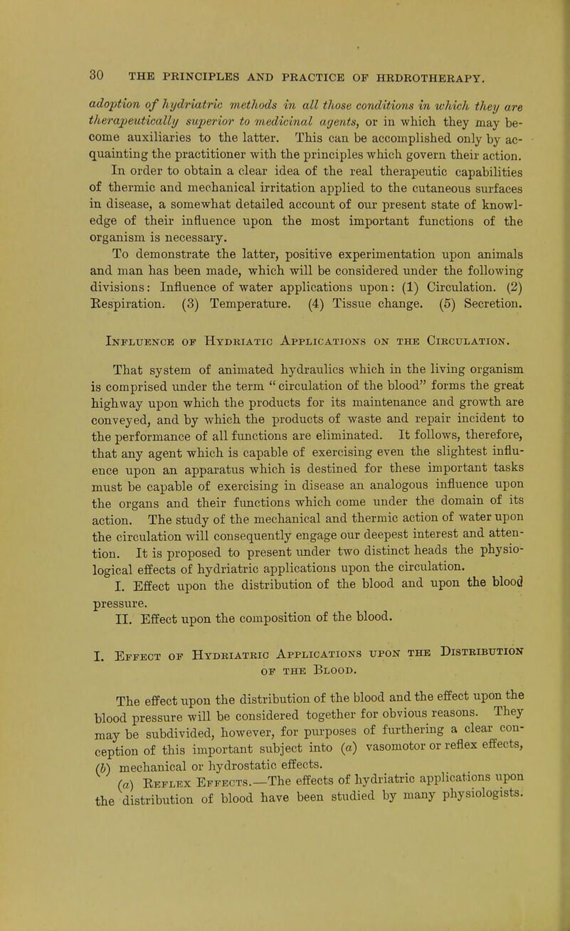 adoption of hijdriatHc methods in all those conditions in which they are therapeutically superior to medicinal agents, or in which they may be- come auxiliaries to the latter. This can be accomplished only by ac- quainting the practitioner with the principles which govern their action. In order to obtain a clear idea of the real therapeutic capabilities of thermic and mechanical irritation applied to the cutaneous surfaces in disease, a somewhat detailed account of our present state of knowl- edge of their influence upon the most important functions of the organism is necessary. To demonstrate the latter, positive experimentation upon animals and man has been made, which will be considered under the following divisions: Influence of water applications upon: (1) Circulation. (2) Eespiration. (3) Temperature, (4) Tissue change. (5) Secretion. Influence op Hydkiatic Applications on the Circulation. That system of animated hydraulics which in the living organism is comprised under the term  circulation of the blood forms the great highway upon which the products for its maintenance and growth are conveyed, and by which the products of waste and repair incident to the performance of all functions are eliminated. It follows, therefore, that any agent which is capable of exercising even the slightest influ- ence upon an apparatus which is destined for these important tasks must be capable of exercising in disease an analogous influence upon the organs and their functions which come under the domain of its action. The study of the mechanical and thermic action of water upon the circulation will consequently engage our deepest interest and atten- tion. It is proposed to present under two distinct heads the physio- logical effects of hydriatric applications upon the circulation. I. Effect upon the distribution of the blood and upon the blood pressure. II. Effect upon the composition of the blood. I. Effect of Hydkiatkio Applications upon the Distribution OF THE Blood. The effect upon the distribution of the blood and the effect upon the blood pressure will be considered together for obvious reasons. They may be subdivided, however, for purposes of furthering a clear con- ception of this important subject into (a) vasomotor or reflex effects, (b) mechanical or hydrostatic effects. (a) Keflex Effects.—The effects of hydriatric applications upon the distribution of blood have been studied by many physiologists.