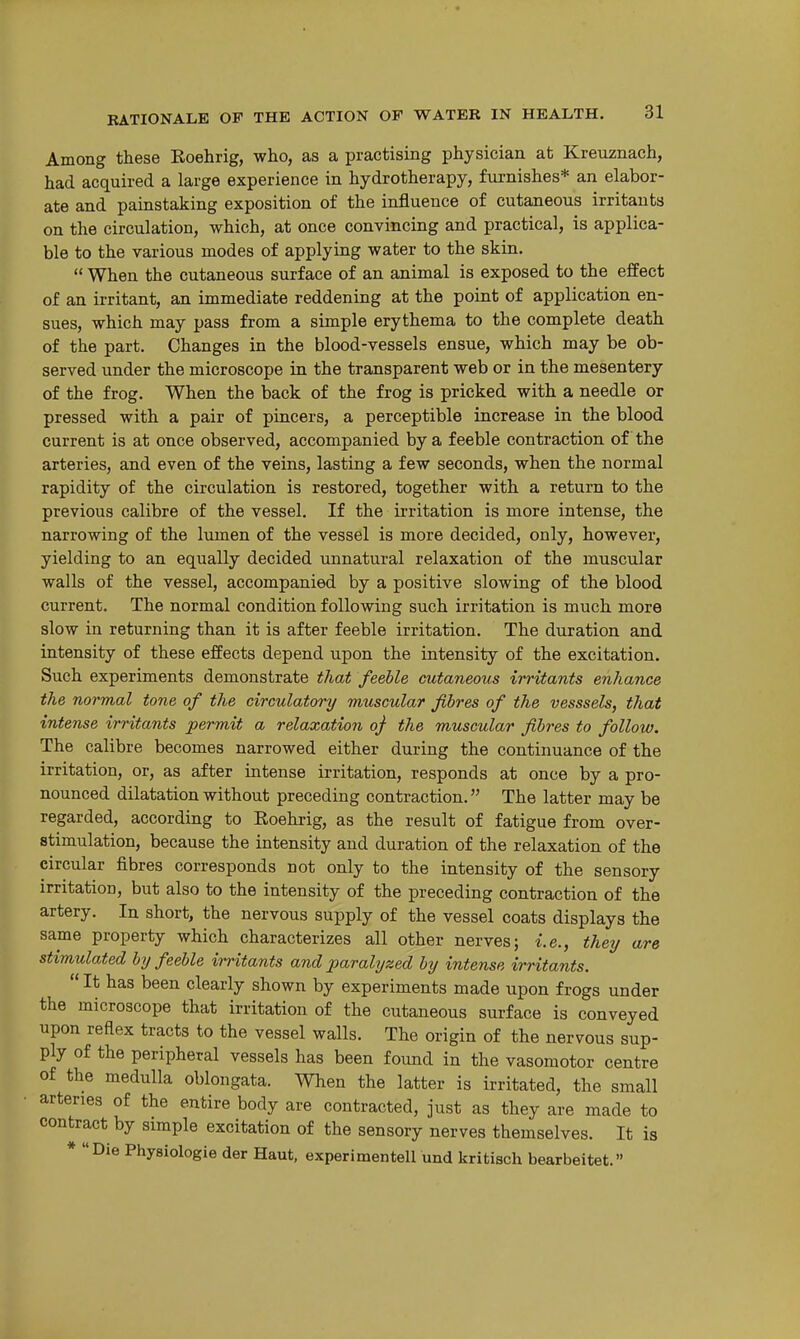 Among these Eoehrig, who, as a practising physician at Kreuznach, had acquired a large experience in hydrotherapy, furnishes* an elabor- ate and painstaking exposition of the influence of cutaneous irritants on the circulation, which, at once convincing and practical, is applica- ble to the various modes of applying water to the skin.  When the cutaneous surface of an animal is exposed to the effect of an irritant, an immediate reddening at the point of application en- sues, which may pass from a simple erythema to the complete death of the part. Changes in the blood-vessels ensue, which may be ob- served under the microscope in the transparent web or in the mesentery of the frog. When the back of the frog is pricked with a needle or pressed with a pair of pincers, a perceptible increase in the blood current is at once observed, accompanied by a feeble contraction of the arteries, and even of the veins, lasting a few seconds, when the normal rapidity of the circulation is restored, together with a return to the previous calibre of the vessel. If the irritation is more intense, the narrowing of the lumen of the vessel is more decided, only, however, yielding to an equally decided unnatural relaxation of the muscular walls of the vessel, accompanied by a positive slowing of the blood current. The normal condition following such irritation is much more slow in returning than it is after feeble irritation. The duration and intensity of these effects depend upon the intensity of the excitation. Such experiments demonstrate that feeble cutaneous irritants enhance the normal tone of the circulatory muscular fibres of the vesssels, that intense irritants permit a relaxation oj the muscular fibres to follow. The calibre becomes narrowed either during the continuance of the irritation, or, as after intense irritation, responds at once by a pro- nounced dilatation without preceding contraction. The latter may be regarded, according to Roehrig, as the result of fatigue from over- stimulation, because the intensity and duration of the relaxation of the circular fibres corresponds not only to the intensity of the sensory irritation, but also to the intensity of the preceding contraction of the artery. In short, the nervous supply of the vessel coats displays the same property which characterizes all other nerves; i.e., they are stimulated by feeble irritants and paralyzed by intense irritants.  It has been clearly shown by experiments made upon frogs under the microscope that irritation of the cutaneous surface is conveyed upon reflex tracts to the vessel walls. The origin of the nervous sup- ply of the peripheral vessels has been found in the vasomotor centre of the medulla oblongata. When the latter is irritated, the small arteries of the entire body are contracted, just as they are made to contract by simple excitation of the sensory nerves themselves. It is * Die Physiologie der Haut, experi men tell und kritisch bearbeitet.