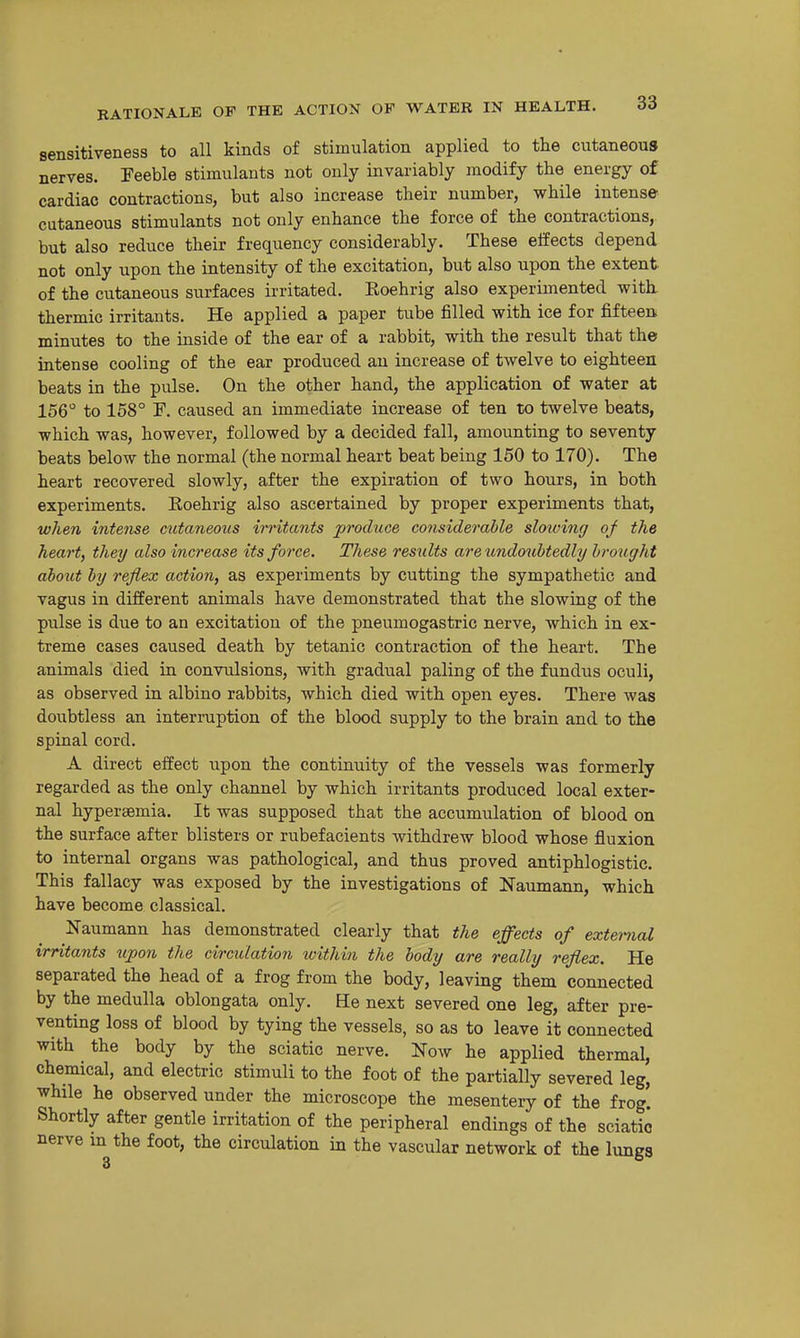 sensitiveness to all kinds of stimulation applied to the cutaneous nerves. Teeble stimulants not only invariably modify the energy of cardiac contractions, but also increase their number, while intense cutaneous stimulants not only enhance the force of the contractions, but also reduce their frequency considerably. These effects depend not only upon the intensity of the excitation, but also upon the extent of the cutaneous surfaces irritated. Roehrig also experimented with thermic irritants. He applied a paper tube filled with ice for fifteen minutes to the inside of the ear of a rabbit, with the result that the intense cooling of the ear produced au increase of twelve to eighteen beats in the pulse. On the other hand, the application of water at 156 to 158° F. caused an immediate increase of ten to twelve beats, which was, however, followed by a decided fall, amounting to seventy beats below the normal (the normal heart beat being 150 to 170). The heart recovered slowly, after the expiration of two hours, in both experiments. Roehrig also ascertained by proper experiments that, when intense cutaneous irritants produce considerable sloiving of the heart, they also increase its force. These results are undoubtedly brought about by reflex action, as experiments by cutting the sympathetic and vagus in different animals have demonstrated that the slowing of the pulse is due to an excitation of the pneumogastric nerve, which in ex- treme cases caused death by tetanic contraction of the heart. The animals died in convulsions, with gradual paling of the fundus oculi, as observed in albino rabbits, which died with open eyes. There was doubtless an interruption of the blood supply to the brain and to the spinal cord. A direct effect upon the continuity of the vessels was formerly regarded as the only channel by which irritants produced local exter- nal hypereemia. It was supposed that the accumulation of blood on the surface after blisters or rubefacients withdrew blood whose fluxion to internal organs was pathological, and thus proved antiphlogistic. This fallacy was exposed by the investigations of Naumann, which have become classical. Naumann has demonstrated clearly that the effects of external irritants upon the circulation ivithin the body are really reflex. He separated the head of a frog from the body, leaving them connected by the medulla oblongata only. He next severed one leg, after pre- venting loss of blood by tying the vessels, so as to leave it connected with the body by the sciatic nerve. Now he applied thermal, chemical, and electric stimuli to the foot of the partially severed leg, while he observed under the microscope the mesentery of the frog. Shortly after gentle irritation of the peripheral endings of the sciatic nerve in the foot, the circulation in the vascular network of the lungs