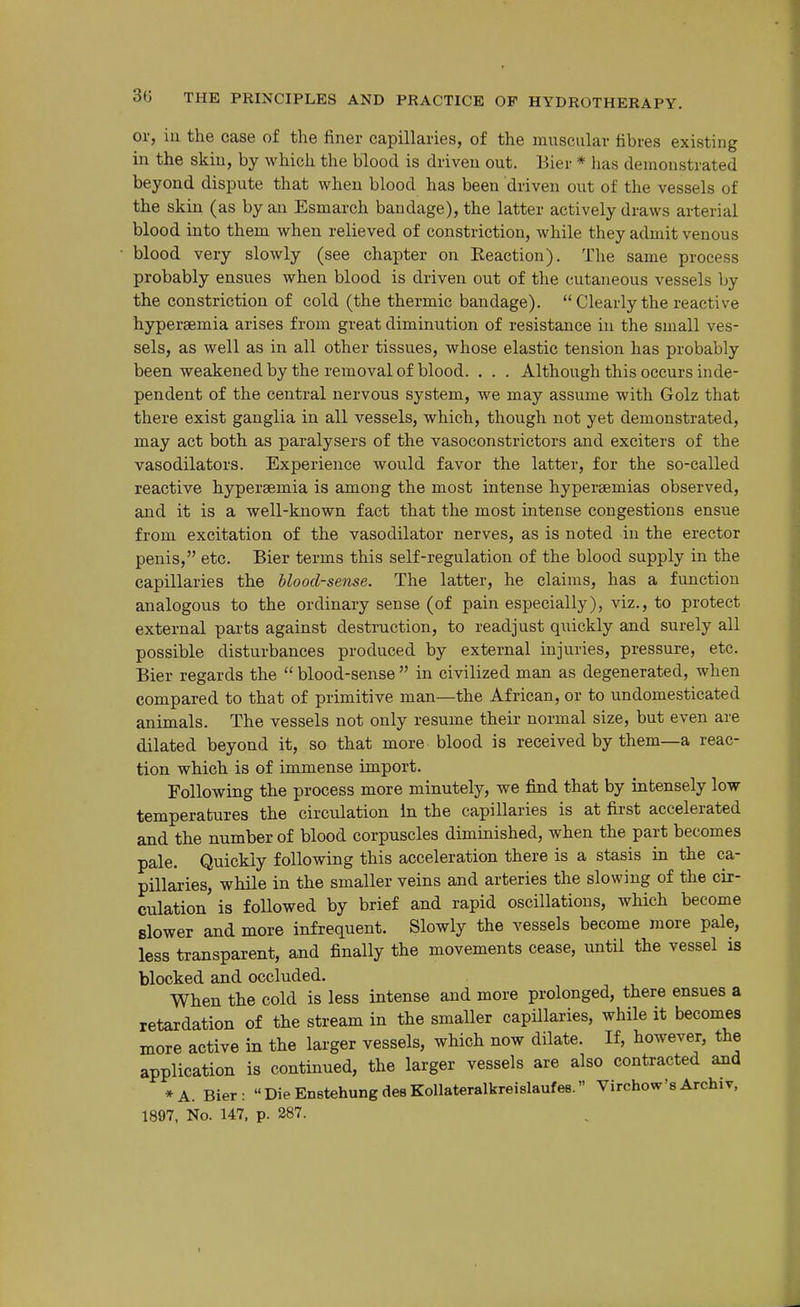 or, ill the case of the finer capillaries, of the muscular fibres existing in the skin, by which the blood is driven out. Bier * has demonstrated beyond dispute that when blood has been driven out of the vessels of the skin (as by an Esmarch bandage), the latter actively draws arterial blood into them when relieved of constriction, while they admit venous • blood very slowly (see chapter on Reaction). The same process probably ensues when blood is driven out of the cutaneous vessels by the constriction of cold (the thermic bandage).  Clearly the reactive hyperaemia arises from great diminution of resistance in the small ves- sels, as well as in all other tissues, whose elastic tension has probably been weakened by the removal of blood. . . . Although this occurs inde- pendent of the central nervous system, we may assume with Golz that there exist ganglia in all vessels, which, though not yet demonstrated, may act both as paralysers of the vasoconstrictors and exciters of the vasodilators. Experience would favor the latter, for the so-called reactive hyperaemia is among the most intense hyperaemias observed, and it is a well-known fact that the most intense congestions ensue from excitation of the vasodilator nerves, as is noted in the erector penis, etc. Bier terms this self-regulation of the blood supply in the capillaries the blood-sense. The latter, he claims, has a function analogous to the ordinary sense (of pain especially), viz., to protect external parts against destruction, to readjust quickly and surely all possible disturbances produced by external injuries, pressure, etc. Bier regards the  blood-sense  in civilized man as degenerated, when compared to that of primitive man—the African, or to undomesticated animals. The vessels not only resume their normal size, but even are dilated beyond it, so that more blood is received by them—a reac- tion which is of immense import. Following the process more minutely, we find that by intensely low- temperatures the circulation in the capillaries is at first accelerated and the number of blood corpuscles diminished, when the part becomes pale. Quickly following this acceleration there is a stasis in the ca- pillaries, while in the smaller veins and arteries the slowing of the cir- culation is followed by brief and rapid oscillations, which become Blower and more infrequent. Slowly the vessels become more pale, less transparent, and finally the movements cease, until the vessel is blocked and occluded. When the cold is less intense and more prolonged, there ensues a retardation of the stream in the smaller capillaries, while it becomes more active in the larger vessels, which now dilate. If, however, the application is continued, the larger vessels are also contracted and * A. Bier : Die Enstehung des Kollateralkreislaufes. Virchow's Archiv, 1897, No. 147, p. 287.