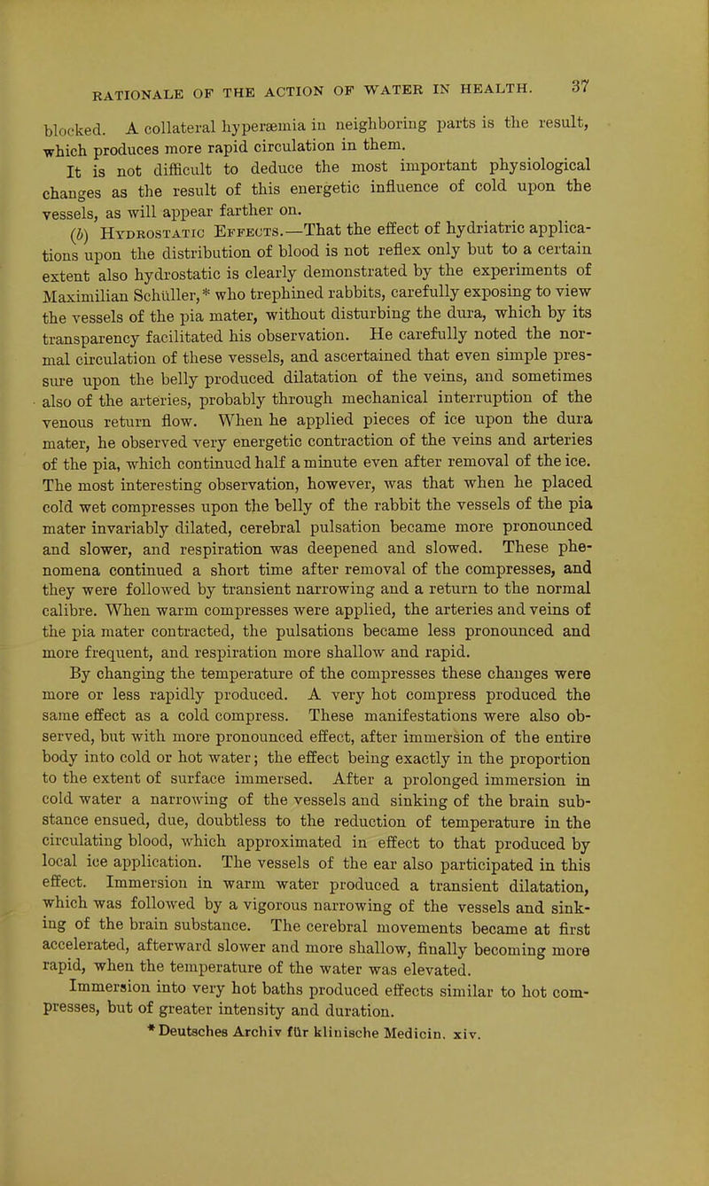 blocked. A collateral hyperaemia ia neighboring parts is the result, which produces more rapid circulation in them. It is not difficult to deduce the most important physiological changes as the result of this energetic influence of cold upon the vessels, as will appear farther on. (b) Hydrostatic Effects.—That the effect of hydriatric applica- tions upon the distribution of blood is not reflex only but to a certain extent also hydrostatic is clearly demonstrated by the experiments of Maximilian Schuller, * who trephined rabbits, carefully exposing to view the vessels of the pia mater, without disturbing the dura, which by its transparency facilitated his observation. He carefully noted the nor- mal circulation of these vessels, and ascertained that even simple pres- sure upon the belly produced dilatation of the veins, and sometimes also of the arteries, probably through mechanical interruption of the venous return flow. When he applied pieces of ice upon the dura mater, he observed very energetic contraction of the veins and arteries of the pia, which continued half a minute even after removal of the ice. The most interesting observation, however, was that when he placed cold wet compresses upon the belly of the rabbit the vessels of the pia mater invariably dilated, cerebral pulsation became more pronounced and slower, and respiration was deepened and slowed. These phe- nomena continued a short time after removal of the compresses, and they were followed by transient narrowing and a return to the normal calibre. When warm compresses were applied, the arteries and veins of the pia mater contracted, the pulsations became less pronounced and more frequent, and respiration more shallow and rapid. By changing the temperature of the compresses these changes were more or less rapidly produced. A very hot compress produced the same effect as a cold compress. These manifestations were also ob- served, but with more pronounced effect, after immersion of the entire body into cold or hot water; the effect being exactly in the proportion to the extent of surface immersed. After a prolonged immersion in cold water a narrowing of the vessels and sinking of the brain sub- stance ensued, due, doubtless to the reduction of temperature in the circulating blood, which approximated in effect to that produced by local ice application. The vessels of the ear also participated in this effect. Immersion in warm water produced a transient dilatation, which was followed by a vigorous narrowing of the vessels and sink- ing of the brain substance. The cerebral movements became at first accelerated, afterward slower and more shallow, finally becoming more rapid, when the temperature of the water was elevated. Immersion into very hot baths produced effects similar to hot com- presses, but of greater intensity and duration. •Deutschea Archiv £Qr klinische Medicin, xiv.