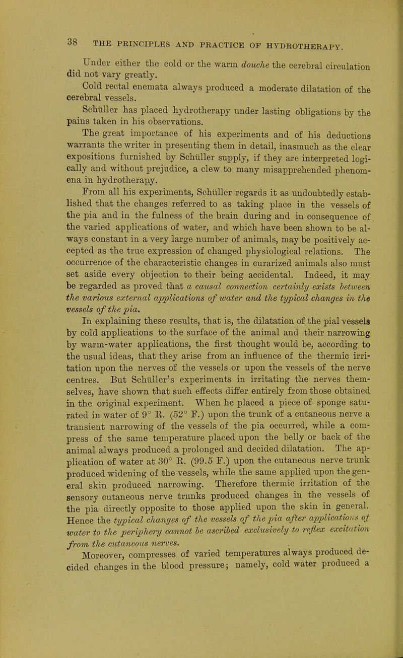 Under either the cold or the warm douche the cerebral circulation did not vary greatly. Cold rectal enemata always produced a moderate dilatation of the cerebral vessels. Schliller has placed hydrotherapy under lasting obligations by the pains taken in his observations. The great importance of his experiments and of his deductions •warrants the writer in presenting them in detail, inasmuch as the clear expositions furnished by Schliller supply, if they are interpreted logi- cally and without prejudice, a clew to many misapprehended phenom- ena in hydrotherapy. From all his experiments, Schilller regards it as undoubtedly estab- lished that the changes referred to as taking place in the vessels of the pia and in the fulness of the brain during and in consequence of the varied applications of water, and which have been shown to be al- ways constant in a very large number of animals, may be positively ac- cepted as the true expression of changed physiological relations. The occurrence of the characteristic changes in curarized animals also must set aside every objection to their being accidental. Indeed, it may be regarded as proved that a causal connection certainly exists between the various external applications of water and the typical changes in the vessels of the pia. In explaining these results, that is, the dilatation of the pial vessels by cold applications to the surface of the animal and their narrowing by warm-water applications, the first thought would be, according to th.e usual ideas, that they arise from an influence of the thermic irri- tation upon the nerves of the vessels or upon the vessels of the nerve centres. But Schliller's experiments in irritating the nerves them- selves, have shown that such effects differ entirely from those obtained in the original experiment. When he placed a piece of sponge satu- rated in water of 9° E. (52° F.) upon the trunk of a cutaneous nerve a transient narrowing of the vessels of the pia occurred, while a com- press of the same temperature placed upon the belly or back of the animal always produced a prolonged and decided dilatation. The ap- plication of water at 30° E. (99.5 F.) upon the cutaneous nerve trunk produced widening of the vessels, while the same applied upon the gen- eral skin produced narrowing. Therefore thermic irritation of the sensory cutaneous nerve trunks produced changes in the vessels of the pia directly opposite to those applied upon the skin in general. Hence the typical changes of the vessels of the pia after applications oji water to the periphery cannot be ascribed exclusively to reflex excitation from the cutaneous nerves. Moreover, compresses of varied temperatures always produced de- cided changes in the blood pressure; namely, cold water produced a