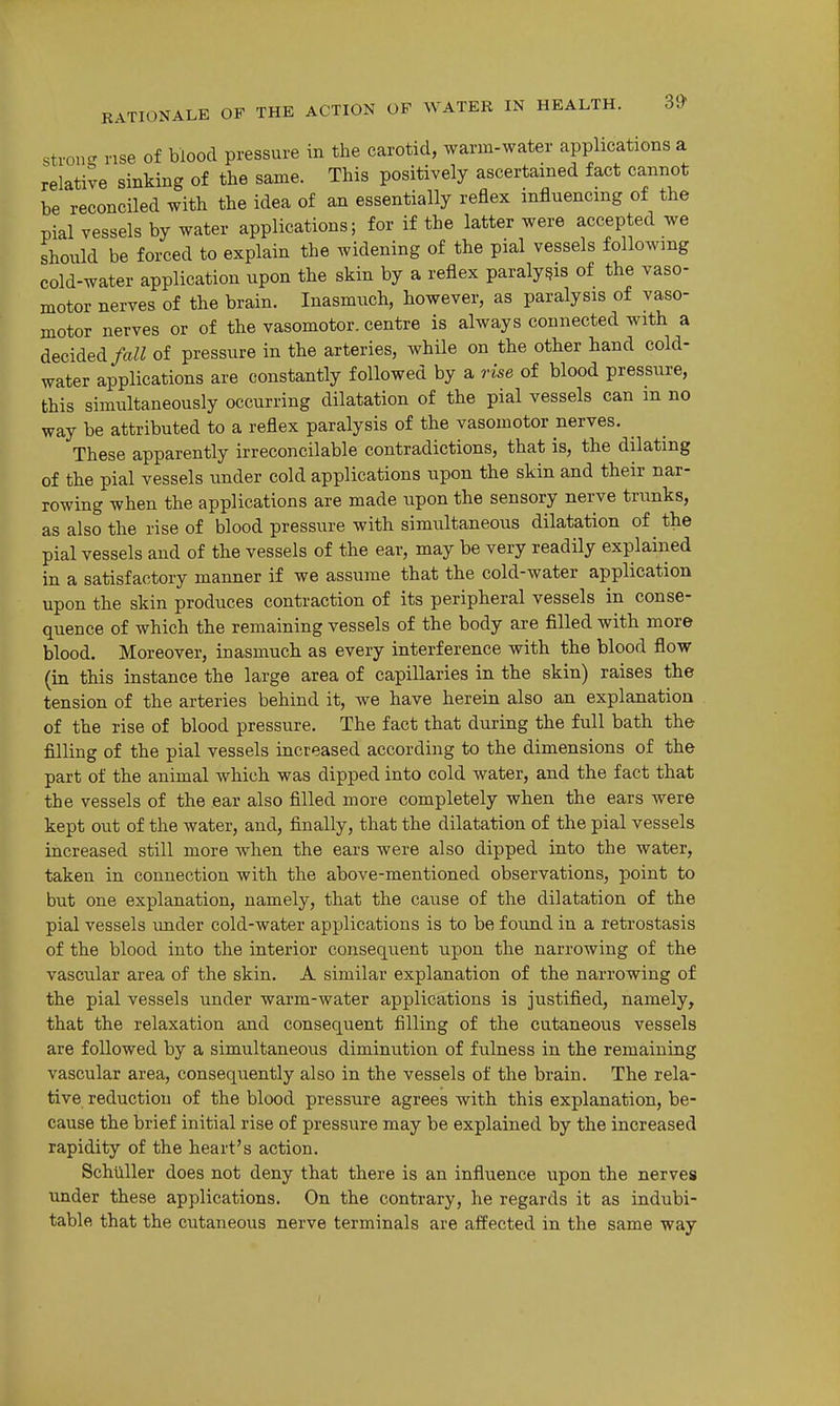 stron- nse of blood pressure in the carotid, warm-water applications a relative sinking of the same. This positively ascertained fact cannot be reconciled with the idea of an essentially reflex influencing of the pial vessels by water applications; for if the latter were accepted we should be forced to explain the widening of the pial vessels following cold-water application upon the skin by a reflex paralysis of the vaso- motor nerves of the brain. Inasmuch, however, as paralysis of vaso- motor nerves or of the vasomotor, centre is always connected with a decided fall of pressure in the arteries, while on the other hand cold- water applications are constantly followed by a rise of blood pressure, this simultaneously occurring dilatation of the pial vessels can m no way be attributed to a reflex paralysis of the vasomotor nerves. These apparently irreconcilable contradictions, that is, the dilating of the pial vessels under cold applications upon the skin and their nar- rowing when the applications are made upon the sensory nerve trunks, as also the rise of blood pressure with simultaneous dilatation of the pial vessels and of the vessels of the ear, may be very readily explaiiied in a satisfactory manner if we assume that the cold-water application upon the skin produces contraction of its peripheral vessels in conse- quence of which the remaining vessels of the body are filled with more blood. Moreover, inasmuch as every interference with the blood flow (in this instance the large area of capillaries in the skin) raises the tension of the arteries behind it, we have herein also an explanation of the rise of blood pressure. The fact that during the full bath the filling of the pial vessels increased according to the dimensions of the part of the animal which was dipped into cold water, and the fact that the vessels of the ear also filled more completely when the ears were kept out of the water, and, finally, that the dilatation of the pial vessels increased still more when the ears were also dipped into the water, taken in connection with the above-mentioned observations, point to but one explanation, namely, that the cause of the dilatation of the pial vessels under cold-water applications is to be found in a retrostasis of the blood into the interior consequent upon the narrowing of the vascular area of the skin, A similar explanation of the narrowing of the pial vessels under warm-water applications is justified, namely, that the relaxation and consequent filling of the cutaneous vessels are followed by a simultaneous diminution of fulness in the remaining vascular area, consequently also in the vessels of the brain. The rela- tive reduction of the blood pressure agrees with this explanation, be- cause the brief initial rise of pressure may be explained by the increased rapidity of the heart's action. Schllller does not deny that there is an influence upon the nerves under these applications. On the contrary, he regards it as indubi- table that the cutaneous nerve terminals are affected in the same way
