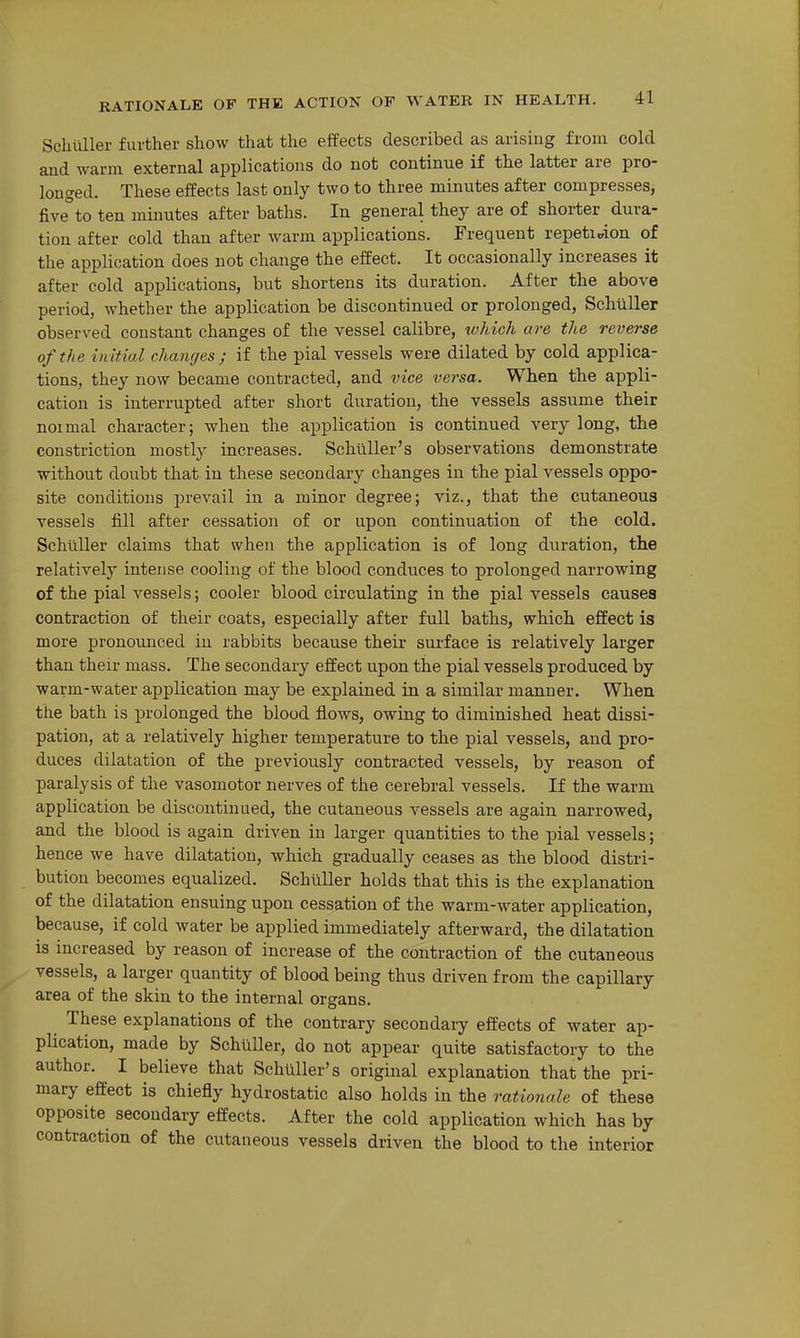 Schiiller further show that the effects described as arising from cold and warm external applications do not continue if the latter are pro- longed. These effects last only two to three minutes after compresses, five°to ten minutes after baths. In general they are of shorter dura- tion after cold than after warm applications. Frequent repetition of the application does not change the effect. It occasionally increases it after cold applications, but shortens its duration. After the above period, whether the application be discontinued or prolonged, Schiiller observed constant changes of the vessel calibre, which are the reverse of the initial changes ; if the pial vessels were dilated by cold applica- tions, they now became contracted, and vice versa. When the appli- cation is interrupted after short duration, the vessels assume their noimal character; when the application is continued very long, the constriction mostly increases. Schllller's observations demonstrate without doubt that in these secondary changes in the pial vessels oppo- site conditions prevail in a minor degree; viz., that the cutaneous vessels fill after cessation of or upon continuation of the cold. Schiiller claims that when the application is of long duration, the relatively intense cooling of the blood conduces to prolonged narrowing of the pial vessels; cooler blood circulating in the pial vessels causes contraction of their coats, especially after full baths, which effect is more pronoimced iu rabbits because their sui'face is relatively larger than their mass. The secondary effect upon the pial vessels produced by warm-water application may be explained in a similar manner. When the bath is prolonged the blood flows, owing to diminished heat dissi- pation, at a relatively higher temperature to the pial vessels, and pro- duces dilatation of the previously contracted vessels, by reason of paralysis of the vasomotor nerves of the cerebral vessels. If the warm application be discontinued, the cutaneous vessels are again narrowed, and the blood is again driven in larger quantities to the pial vessels; hence we have dilatation, which gradually ceases as the blood distri- bution becomes equalized. SchuUer holds that this is the explanation of the dilatation ensuing upon cessation of the warm-water application, because, if cold water be applied immediately afterward, the dilatation is increased by reason of increase of the contraction of the cutaneous vessels, a larger quantity of blood being thus driven from the capillary area of the skin to the internal organs. These explanations of the contrary secondary effects of water ap- plication, made by Schiiller, do not appear quite satisfactory to the author. I believe that Schiiller's original explanation that the pri- mary effect is chiefly hydrostatic also holds in the rationale of these opposite secondary effects. After the cold application which has by contraction of the cutaneous vessels driven the blood to the interior