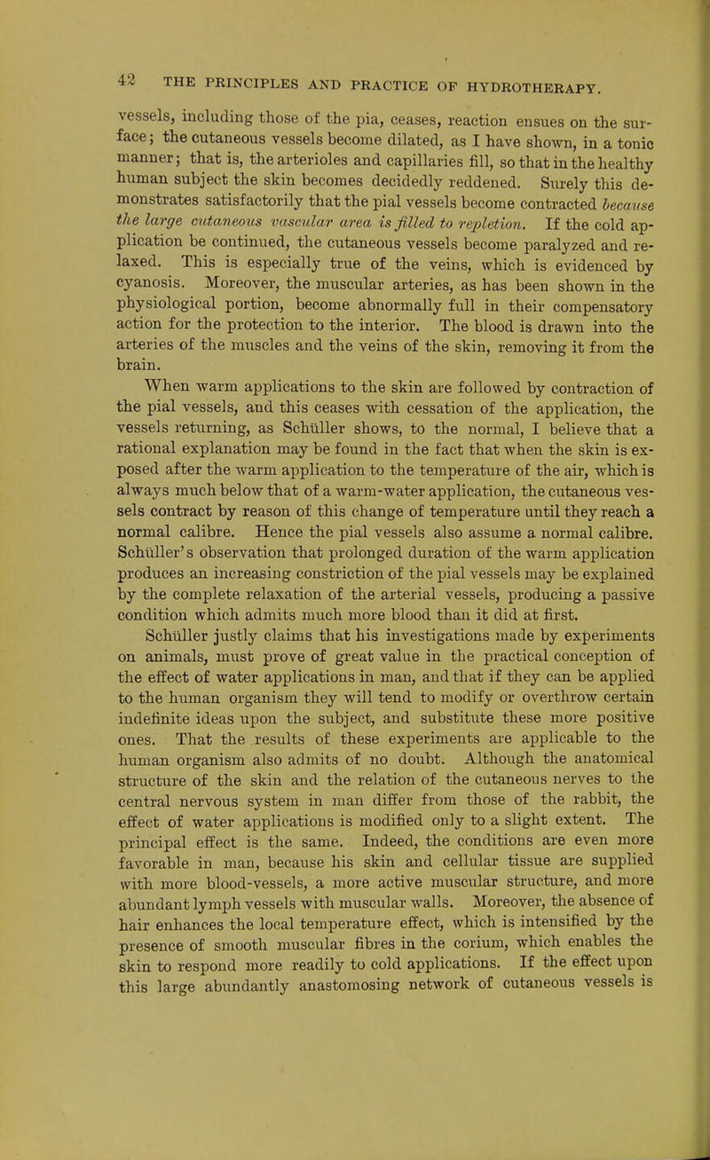 vessels, including those of the pia, ceases, reaction ensues on the sur- face; the cutaneous vessels become dilated, as I have shown, in a tonic manner; that is, the arterioles and capillaries fill, so that in the healthy human subject the skin becomes decidedly reddened. Surely this de- monstrates satisfactorily that the pial vessels become contracted became the large cutaneous vascular area is filled to repletion. If the cold ap- plication be continued, the cutaneous vessels become paralyzed and re- laxed. This is especially true of the veins, which is evidenced by cyanosis. Moreover, the muscular arteries, as has been shown in the physiological portion, become abnormally full in their compensatory action for the protection to the interior. The blood is drawn into the arteries of the muscles and the veins of the skin, removing it from the brain. When warm applications to the skin are followed by contraction of the pial vessels, and this ceases with cessation of the application, the vessels returning, as Schilller shows, to the normal, I believe that a rational explanation may be found in the fact that when the skin is ex- posed after the warm application to the temperature of the air, which is always much below that of a warm-water application, the cutaneous ves- sels contract by reason of this change of temperature until they reach a normal calibre. Hence the pial vessels also assume a normal calibre. Schilller's observation that prolonged duration of the warm application produces an increasing constriction of the pial vessels may be explained by the complete relaxation of the arterial vessels, producing a passive condition which admits much more blood than it did at first. Schilller justly claims that his investigations made by experiments on animals, must prove of great value in the practical conception of the effect of water applications in man, and that if they can be applied to the human organism they will tend to modify or overthrow certain indefinite ideas upon the subject, and substitute these more positive ones. That the results of these experiments are applicable to the human organism also admits of no doubt. Although the anatomical structure of the skin and the relation of the cutaneous nerves to the central nervous system in man differ from those of the rabbit, the effect of water applications is modified only to a slight extent. The principal effect is the same. Indeed, the conditions are even more favorable in man, because his skin and cellular tissue are supplied with more blood-vessels, a more active muscular structure, and more abundant lymph vessels with muscular walls. Moreover, the absence of hair enhances the local temperature effect, which is intensified by the presence of smooth muscular fibres in the corium, which enables the skin to respond more readily to cold applications. If the effect upon this large abundantly anastomosing network of cutaneous vessels is