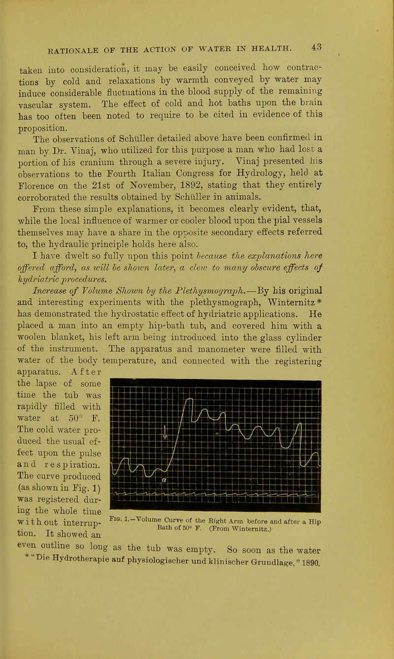 taken into consideration, it may be easily conceived how contrac- tions by cold and relaxations by warmth conveyed by water may induce considerable fluctuations in the blood supply of the remaining vascular system. The effect of cold and hot baths upon the brain has too often been noted to require to be cited in evidence of this proposition. The observations of SchiiUer detailed above have been confirmed in man by Dr. Vinaj, who utilized for this XJnrpose a man who had lost a portion of his cranium through a severe injury. Vinaj presented his observations to the Fourth Italian Congress for Hydrology, held at Florence on the 21st of November, 1892, stating that they entirely corroborated the results obtained by Schilller in animals. From these simple explanations, it becomes clearly evident, that, while the local influence of warmer or cooler blood upon the pial vessels themselves may have a share in the opposite secondary effects referred to, the hydraulic principle holds here also. I have dwelt so fully upon this point because the explanations here offered afford, as will he shown later, a clew to many obscure effects oj ]iydriatnc jprocedures. Increase of Volume Shown by the Plethysmograph.—By his original and interesting experiments with the plethysmograph, Winternitz * has demonstrated the hydrostatic effect of hydriatric applications. He placed a man into an empty hip-bath tub, and covered him with a woolen blanket, his left arm being introduced into the glass cylinder of the instrument. The apparatus and manometer were filled with water of the body temperature, and connected with the registering apparatus. After the lapse of some time the tub was rapidly filled with water at 50° F. The cold water pro- duced the usual ef- fect upon the pulse and r e s p iratioa. The curve produced (as shown in Fig. 1) was registered dur- ing the whole time with out interrup- tion. It showed an even outline so long as the tub was empty. So soon as the water * Die Hydrotherapie auf physiologischer und klinischer Grundlage, 1890. Fig. 1.-Volume Curve of the Right Ann before and aftei- a Hip Bath of 50° F. (From Winternitz.)