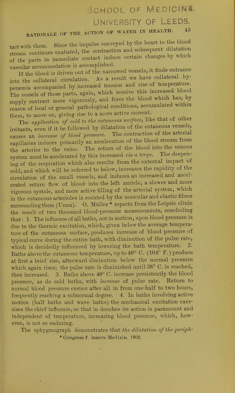 School of Medions. University of Leeds, rationale of the action of water in health. 45 tact with them. Since the impulse conveyed by the heart to the blood ream continues unabated, the contraction and subsequent ddatatjon of the parts in immediate contact induce certain changes by which vascular accommodation is accomplished. Ifthe blood is driven out of the narrowed vessels, it hnds entrance into the collateral circulation. As a result we have collateral hy- peremia accompanied by increased tension and nse of temperature The vessels of those parts, again, which receive this jncreased blood supply contract more vigorously, and force the blood which has by reason of local or general pathological conditions, accumulated within them, to move on, giving rise to a more active current The application of cold to the cutaneous surface, like that o± otner irritants, even if it be followed by dilatation of the cutaneous vessels, causes an increase of Mood pressure. The contraction of the arterial capillaries induces primarily an acceleration of the blood stream from the arteries to the veins. The return of the blood into the venous system must be accelerated by this increased vis a tergo. The deepen- ing of the respiration which also results from the external impact of cold, and which will be referred to below, increases the rapidity of the circulation of the small vessels, and induces an increased and accel- erated return flow of blood- into the left auricle, a slower and more vigorous systole, and more active filling of the arterial system, which in the cutaneous arterioles is resisted by the muscular and elastic fibres surrounding them (Unna). 0. Miiller * reports from the Leipsic clinic the result of two thousand blood-pressure measurements, concluding that: 1. The influence of all baths, not in motion, upon blood pressure is due to the thermic excitation, which, given below the average tempera- ture of the cutaneous surface, produces increase of blood pressure of typical curve during the entire bath, with diminution of the pulse rate, which is decidedly influenced by lowering the bath temperature. 2. Baths above the cutaneous temperature, up to 40° C. (104° F.) produce at first a brief rise, afterward diminution below the normal pressure which again rises; the pulse rate is diminished until 38° C. is reached, then increased. 3. Baths above 40° C. increase persistently the blood pressure, as do cold baths, with increase of pulse rate. Return to normal blood pressure ensues after all in from one-half to two hours, frequently reaching a subnormal degree. 4. In baths involving active motion (half baths and wave baths) the mechanical excitation exer- cises the chief influence, so that in douches its action is paramount and independent of temperature, increasing blood pressure, which, how- ever, is not so enduring. The sphygmograph demonstrates that the dilatation of the periph- * Congress f. innere Medizin. 1902.