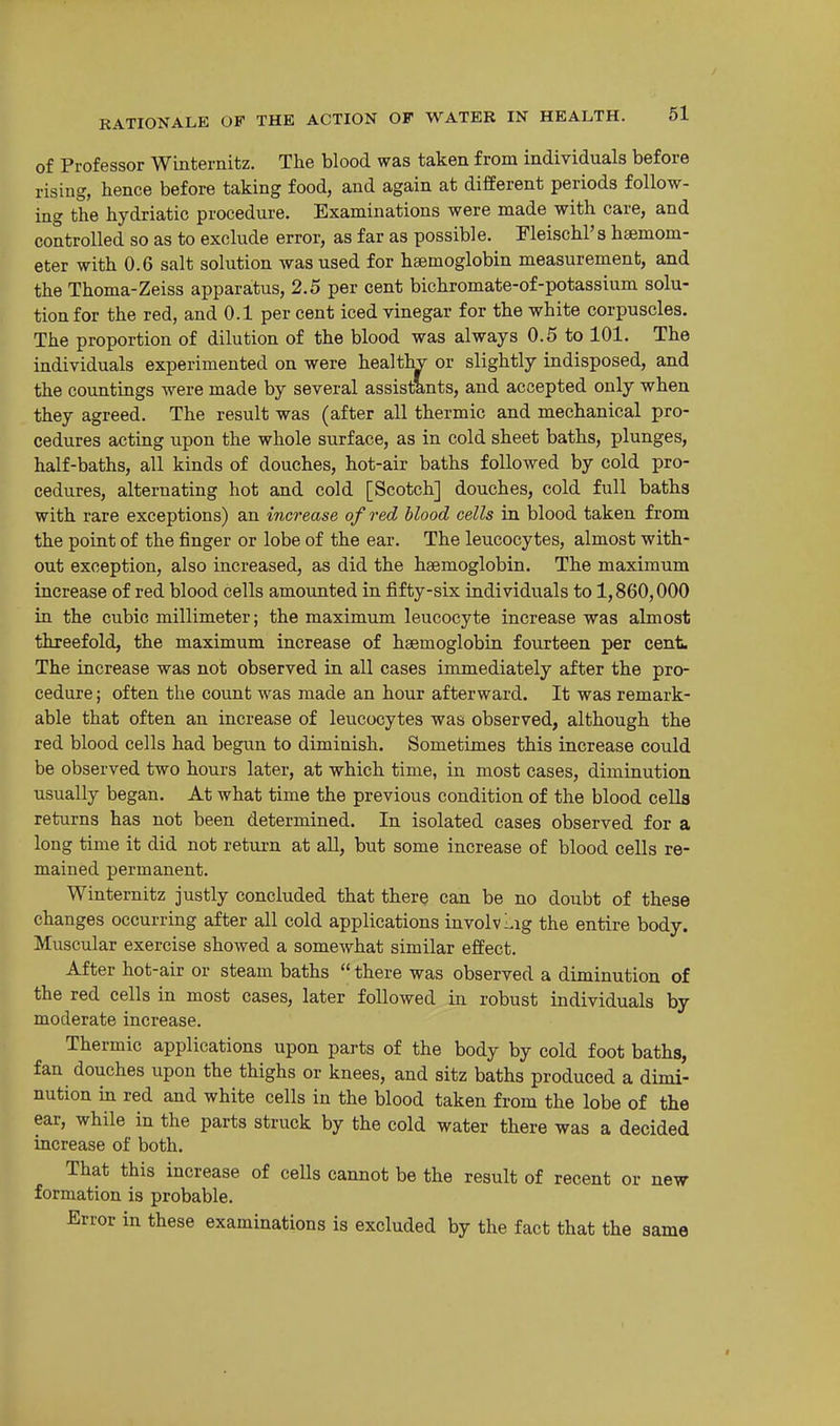 of Professor Winternitz. The blood was taken from individuals before rising, hence before taking food, and again at different periods follow- ing the hydriatic procedure. Examinations were made with care, and controlled so as to exclude error, as far as possible. Fleischl's hsemom- eter with 0.6 salt solution was used for hsemoglobin measurement, and the Thoma-Zeiss apparatus, 2.5 per cent bichromate-of-potassium solu- tion for the red, and 0.1 per cent iced vinegar for the white corpuscles. The proportion of dilution of the blood was always 0.5 to 101. The individuals experimented on were healthv or slightly indisposed, and the countings were made by several assistants, and accepted only when they agreed. The result was (after all thermic and mechanical pro- cedures acting upon the whole surface, as in cold sheet baths, plunges, half-baths, all kinds of douches, hot-air baths followed by cold pro- cedures, alternating hot and cold [Scotch] douches, cold full baths with rare exceptions) an increase of red blood cells in blood taken from the point of the finger or lobe of the ear. The leucocytes, almost with- out exception, also increased, as did the haemoglobin. The maximum increase of red blood cells amounted in fifty-six individuals to 1,860,000 in the cubic millimeter; the maximum leucocyte increase was almost threefold, the maximum increase of haemoglobin fourteen per cent The increase was not observed in all cases immediately after the pro- cedure ; often the count was made an hour afterward. It was remark- able that often an increase of leucocytes was observed, although the red blood cells had begun to diminish. Sometimes this increase could be observed two hours later, at which time, in most cases, diminution usually began. At what time the previous condition of the blood cells returns has not been determined. In isolated cases observed for a long time it did not return at all, but some increase of blood cells re- mained permanent. Winternitz justly concluded that there can be no doubt of these changes occurring after all cold applications involvl^ig the entire body. Muscular exercise showed a somewhat similar effect. After hot-air or steam baths  there was observed a diminution of the red cells in most cases, later followed in robust individuals by moderate increase. Thermic applications upon parts of the body by cold foot baths, fan douches upon the thighs or knees, and sitz baths produced a dimi- nution m red and white cells in the blood taken from the lobe of the ear, while in the parts struck by the cold water there was a decided increase of both. That this increase of cells cannot be the result of recent or new formation is probable. Error in these examinations is excluded by the fact that the same