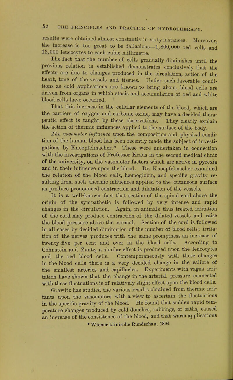 results were obtained almost constantly in sixty instances. Moreover, the increase is too great to be fallacious—1,800,000 red cells and 13,000 leucocytes to each cubic millimetre. The fact that the number of cells gradually diminishes until the previous relation is established demonstrates conclusively that the effects are due to changes produced in the circulation, action of tlie heart, tone of the vessels and tissues. Under such favorable condi- tions as cold applications are known to bring about, blood cells are driven from organs in which stasis and accumulation of red and white blood cells have occurred. That this increase in the cellular elements of the blood, which are the carriers of oxygen and carbonic oxide, may have a decided thera- peutic effect is taught by these observations. They clearly explain the action of thermic influences applied to the surface of the body. The vasomotor influence upon the composition and physical condi- tion of the human blood has been recently made the subject of investi- gations by Knoepfelmacher.* These were undertaken in connection with the investigations of Professor Kraus in the second medical clinic of the university, on the vasomotor factors which are active in pyrexia and in their influence upon the blood. Dr. Knoepfelmacher examined the relation of the blood cells, haemoglobin, and specific gravity re- sulting from such thermic influences applied to the cutaneous surface as produce pronounced contraction and dilatation of the vessels. It is a well-known fact that section of the spinal cord above the origin of the sympathetic is followed by very intense and rapid changes in the circulation. Again, in animals thus treated irritation of the cord may produce contraction of the dilated vessels and raise the blood pressure above the normal. Section of the cord is followed in all cases by decided diminution of the number of blood cells; irrita- tion of the nerves produces with the same promptness an increase of twenty-five per cent and over in the blood cells. According to Cohnstein and Zimtz, a similar effect is produced upon the leucocytes and the red blood cells. Contemporaneously with these changes in the blood cells there is a very decided change in the calibre of the smallest arteries and capillaries. Experiments with vagus irri- tation have shown that the change in the arterial pressure connected with these fluctuations is of relatively slight effect upon the blood cells. Grawitz has studied the various results obtained from thermic irri- tants upon the vasomotors with a view to ascertain the fluctuations in the specific gravity of the blood. He found that sudden rapid tem- perature changes produced by cold douches, rubbings, or baths, caused an increase of the consistence of the blood, and that warm applications