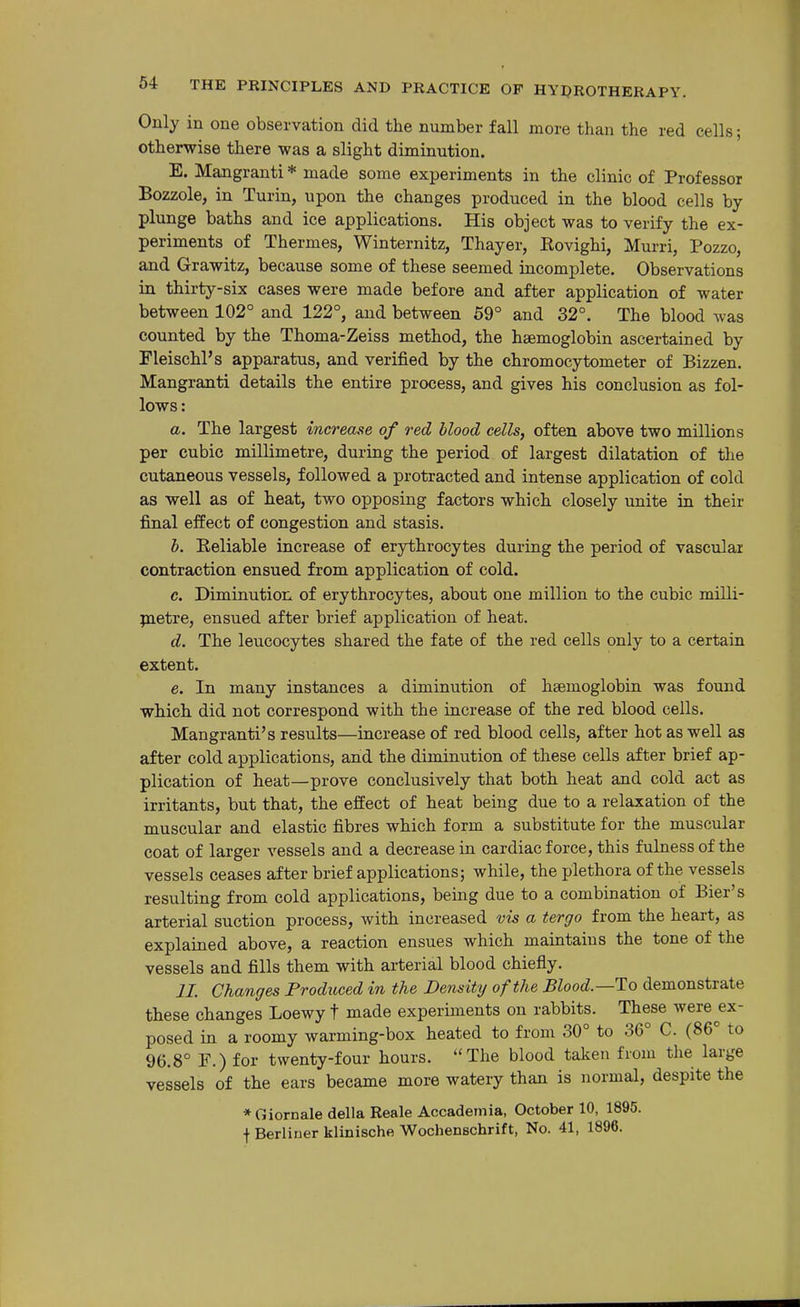 Only in one observation did the number fall more than the red cells; otherwise there was a slight diminution. E. Mangranti * made some experiments in the clinic of Professor Bozzole, in Turin, upon the changes produced in the blood cells by plunge baths and ice applications. His object was to verify the ex- periments of Thermes, Winternitz, Thayer, Eovighi, Murri, Pozzo, and Grawitz, because some of these seemed incomplete. Observations in thirty-six cases were made before and after application of water between 102° and 122°, and between 59° and 32°. The blood Avas counted by the Thoma-Zeiss method, the haemoglobin ascertained by Fleischl's apparatus, and verified by the chromocytometer of Bizzen. Mangranti details the entire process, and gives his conclusion as fol- lows: a. The largest increase of red blood cells, often above two millions per cubic millimetre, during the period of largest dilatation of the cutaneous vessels, followed a protracted and intense application of cold as well as of heat, two opposing factors which closely unite in their final effect of congestion and stasis. b. Reliable increase of erythrocytes during the period of vascular contraction ensued from application of cold. c. Diminution of erythrocytes, about one million to the cubic milli- jnetre, ensued after brief application of heat. d. The leucocytes shared the fate of the red cells only to a certain extent. e. In many instances a diminution of haemoglobin was found which did not correspond with the increase of the red blood cells. Mangranti's results—increase of red blood cells, after hot as well as after cold applications, and the diminution of these cells after brief ap- plication of heat—prove conclusively that both heat and cold act as irritants, but that, the effect of heat being due to a relaxation of the muscular and elastic fibres which form a substitute for the muscular coat of larger vessels and a decrease in cardiac force, this fulness of the vessels ceases after brief applications; while, the plethora of the vessels resulting from cold applications, being due to a combination of Bier's arterial suction process, with increased vis a tergo from the heart, as explained above, a reaction ensues which maintains the tone of the vessels and fills them with arterial blood chiefly. 11. Changes Produced in the Density of the Blood.—To demonstrate these changes Loewy t made experiments on rabbits. These were ex- posed in a roomy warming-box heated to from 30° to 36° C. (86° to 96.8° r.) for twenty-four hours. The blood taken from the large vessels of the ears became more watery than is normal, despite the *Giornale della Reale Accademia, October 10, 1895. f Berliner klinische Wochenschrift, No. 41, 1896.