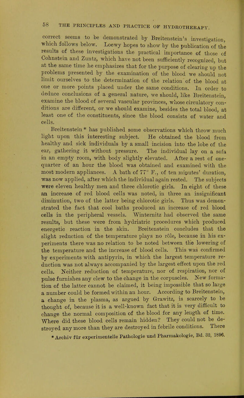correct seems to be demonstrated by Breitenstein's investigation, which follows below. Loewy hopes to show by the publication of the results of these investigations the practical importance of those of Cohnstein and Zuntz, which have not been sufficiently recognized, but at the same time he emphasizes that for the purpose of clearing up the problems presented by the examination of the blood we should not limit ourselves to the determination of the relation'of the blood at one or more points placed under the same conditions. In order to deduce conclusions of a general nature, we should, like Breitenstein, examine the blood of several vascular provinces, whose circulatory con- ditions are different, or we should examine, besides the total blood, at least one of the constituents, since the blood consists of water and cells. Breitenstein * has published some observations which throw much light upon this interesting subject. He obtained the blood from healthy and sick individuals by a small incision into the lobe of the ear, gathering it without pressure. The individual lay on a sofa in an empty room, with body slightly elevated. After a rest of one- quarter of an hour the blood was obtained and examined with the most modern appliances. A bath of 77° F., of ten miputes' duration, was now applied, after which the individual again rested. The subjects were eleven healthy men and three chlorotic girls. In eight of these an increase of red blood cells was noted, in three an insignificant diminution, two of the latter being chlorotic girls. Thus was demon- strated the fact that cool baths produced an increase of red blood cells in the peripheral vessels. Winternitz had observed the same results, but these were from hydriatric procedures which produced energetic reaction in the skin. Breitenstein concludes that the slight reduction of the temperature plays no role, because in his ex- periments there was no relation to be noted between the lowering of the temperature and the increase of blood cells. This was confirmed by experiments with antipyrin, in which the largest temperature re- duction was not always accompanied by the largest effect upon the red cells. Neither reduction of temperature, nor of respiration, nor of pulse furnishes any clew to the change in the corpuscles. New forma- tion of the latter cannot be claimed, it being impossible that so large a number could be formed within an hour. According to Breitenstein, a change in the plasma, as argued by Grawitz, is scarcely to be thought of, because it is a well-known fact that it is very difficult to change the normal composition of the blood for any length of time. Where did these blood cells remain hidden? They could not be de- stroyed any more than they are destroyed in febrile conditions. There