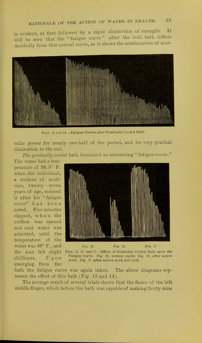 It RATIONALE OF THE ACTION OF WATER IN HEALTH. is evident, at first followed by a rapid diminution of strength, will be seen that the  fatigue curve  after the cold bath differs decidedly from this normal curve, as it shows the continuation of mus- Figs. 13 and 14.—Fatigrue Curves after Gradually Cooled Bath. cular power for nearly one-half of the period, and its very gradual diminution to the end. The gradualhj cooled bath furnished an interesting fatigue curve. The water had a tem- perature of 96.5° F. when the individual, a student of medi- cine, twenty - seven years of age, entered it after his  fatigue curve had been noted. Eive minutes elapsed, when the outflow was opened and cold water was admitted, until the temperature of the water was 68° F., and the man felt slight chilliness. Upon emerging from the bath the fatigue curve was again taken. The above diagrams rejp- resent the effect of this bath (Fig. 13 and 14). The average result of several trials shows that the flexor of the left middle finger, which before the bath was capable of making thirty-nine Fig. 15. Fig 16. Fig. 17 Figs. 15, 16, and 17.—Effect of Gradually Cooled Bath upon the Fatigue Curve. Fig 15, normal curve, Fig. 16, after active work, Fig, 17, after active work and bath.
