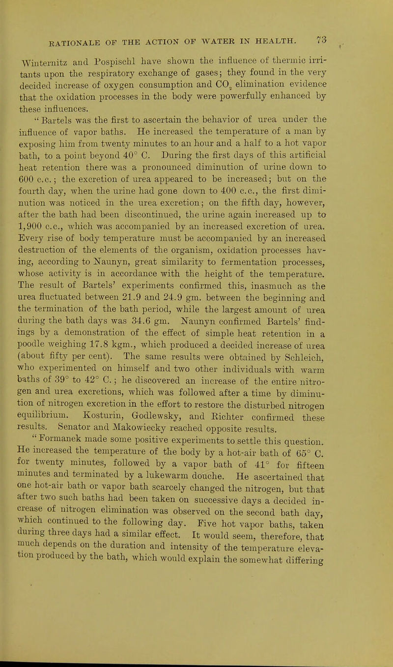 Wiuteriiitz and Pospischl have shown the influence of thermic irri- tants upon the respiratory exchange of gases; they found in the very decided increase of oxygen consumption and CO^ elimination evidence that the oxidation processes in the body were powerfully enhanced by these influences. '' Bartels was the first to ascertain the behavior of urea under the influence of vapor baths. He increased the temperature of a man by exposing him from twenty minutes to an hour and a half to a hot vapor bath, to a point beyond 40° C. During the first days of this artificial heat retention there was a pronounced diminution of urine down to 600 c.c; the excretion of lu-ea appeared to be increased; but on the fourth day, when the urine had gone down to 400 c.c, the first dimi- nution was noticed in the urea excretion; on the fifth day, however, after the bath had been discontinued, the urine again increased i;p to 1,900 c.c, which was accompanied by an increased excretion of urea. Every rise of body temperature must be accompanied by an increased destruction of the elements of the organism, oxidation processes hav- ing, according to Naunyn, great similarity to fermentation processes, whose activity is in accordance with the height of the temperature. The result of Bartels' experiments confirmed this, inasmuch as the urea fluctuated between 21.9 and 24.9 gm. between the beginning and the termination of the bath period, while the largest amount of urea during the bath days was 34.6 gm. Naunyn confirmed Bartels' find- ings by a demonstration of the effect of simple heat retention in a poodle weighing 17.8 kgm., which produced a decided increase of urea (about fifty per cent). The same results Avere obtained by Schleich, who experimented on himself and two other individuals with warm baths of 39° to 42° C.; he discovered an increase of the entire nitro- gen and urea excretions, which was followed after a time by diminu- tion of nitrogen excretion in the effort to restore the disturbed nitrogen equilibrium. Kosturin, Godlewsky, and Richter confirmed these results. Senator and Makowiecky reached opposite results.  Formanek made some positive experiments to settle this question. He increased the temperature of the body by a hot-air bath of 65° C. for twenty minutes, followed by a vapor bath of 41° for fifteen minutes and terminated by a lukewarm douche. He ascertained that one hot-air bath or vapor bath scarcely changed the nitrogen, but that after two such baths had been taken on successive days a decided in- crease of nitrogen elimination was observed on the second bath day, which continued to the following day. Five hot vapor baths, taken during three days had a similar effect. It would seem, therefore, that much depends on the duration and intensity of the temperature eleva- tion produced by the bath, which would explain the somewhat differing