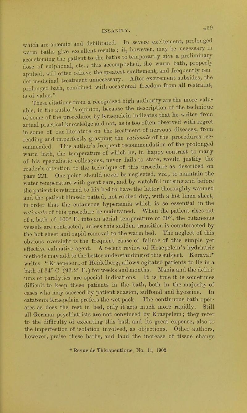 INSANITY. ^^^ which are an^ic and debilitated. In severe excitement, prolonged warm baths give excellent results; it, liovvever, maybe necessary lu accustoming tlie patient to the baths to temporarily give a prehmmary dose of sulphonal, etc.; this accomplished, the warm bath, properly applied, will often relieve the greatest excitement, and frequently ren- der medicinal treatment unnecessary. After excitement subsides, the prolonged bath, combined with occasional freedom from all restraint, is of value. These citations from a recognized high authority are the more valu- able, in the author's opinion, because the description of the technique of some of the procedures by Kraepelein indicates that he writes from actual practical knowledge and not, as is too often observed with regret in some of our literature on the treatment of nervous diseases, from reading and imperfectly grasping the rationale of the procedures rec- ommended. This author's frequent recommendation of the prolonged warm bath, the temperature of which he, in happy contrast to many of his specialistic colleagues, never fails to state, would justify the reader's attention to the technique of this procedure as described on page 221. One point should never be neglected, viz., to maintain the water temperature with great care, and by watchful nursing and before the patient is returned to his bed to have the latter thoroughly warmed and the patient himself patted, not rubbed dry, with a hot linen sheet, in order that the cutaneous hypersemia which is so essential in the rationale of this procedure be maintained. When the patient rises out of a bath of 100° F. into an aerial temperature of 70°, the cutaneous vessels are contracted, unless this sudden transition is counteracted by the hot sheet and rapid removal to the warm bed. The neglect of this obvious oversight is the frequent cause of failure of this simple yet effective calmative agent. A recent review of Kraepeleiu's hydriatric methods may add to the better understanding of this subject. Keraval* writes:  Kraepelein, of Heidelberg, allows agitated patients to lie in a bath of 34° C. (93.2° F.) for weeks and months. Mania and the deliri- ums of paralytics ai'e special indications. It is true it is sometimes ditficult to keep these patients in the bath, both in the majority of cases who may succeed by patient suasion, sulfonal and hyoscuie. In catatonia Kraepelein prefers the wet pack. The continuous bath oper- ates as does the rest in bed, only it acts much more rapidly. Still all German psychiatrists are not convinced by Kraepelein; they refer to the difiiculty of executing this bath and its great expense, also to the imperfection of isolation involved, as objections. Other authors, however, praise these baths, and laud the increase of tissue change * Revue de Therapeutique, No. 11, 1902.