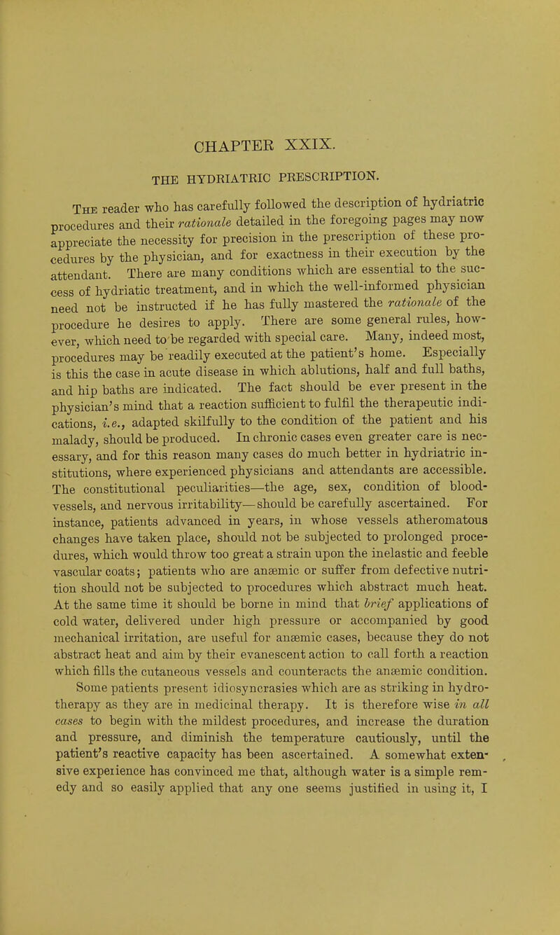 CHAPTER XXIX. THE HYDRIATKIC PRESCRIPTION. The reader who has carefully followed the description of hydriatric procedures and their rationale detailed in the foregoing pages may now appreciate the necessity for precision in the prescription of these pro- cedures by the physician, and for exactness in their execution by the attendant. There are many conditions which are essential to the suc- cess of hydriatic treatment, and in which the well-informed physician need not be instructed if he has fuUy mastered the rationale of the procedure he desires to apply. There are some general rules, how- ever, which need to be regarded with special care. Many, indeed most, procedures may be readily executed at the patient's home. Especially is this the case in acute disease in which ablutions, haK and full baths, and hip baths are indicated. The fact should be ever present in the physician's miad that a reaction sufficient to fulfil the therapeutic indi- cations, i.e., adapted skilfully to the condition of the patient and his malady, should be produced. In chronic cases even greater care is nec- essary, and for this reason many cases do much better in hydriatric in- stitutions, where experienced physicians and attendants are accessible. The constitutional peculiarities—the age, sex, condition of blood- vessels, and nervous irritability—should be carefully ascertained. For instance, patients advanced in years, in whose vessels atheromatous changes have taken place, should not be subjected to prolonged proce- dures, which would throw too great a strain upon the inelastic and feeble vascular coats; patients who are anaemic or suffer from defective nutri- tion should not be subjected to procedures which abstract much heat. At the same time it should be borne in mind that brief applications of cold water, delivered under high pressure or accompanied by good mechanical irritation, are usefu.1 for anaemic cases, because they do not abstract heat and aim by their evanescent action to call forth a reaction which fills the cutaneous vessels and counteracts the anaemic condition. Some patients present idiosyncrasies which are as striking in hydro- therapy as they are in medicinal therapy. It is therefore wise in all cases to begin with the mildest procedures, and increase the duration and pressure, and diminish the temperature cautiously, until the patient's reactive capacity has been ascertained. A somewhat exten , sive experience has convinced me that, although water is a simple rem-