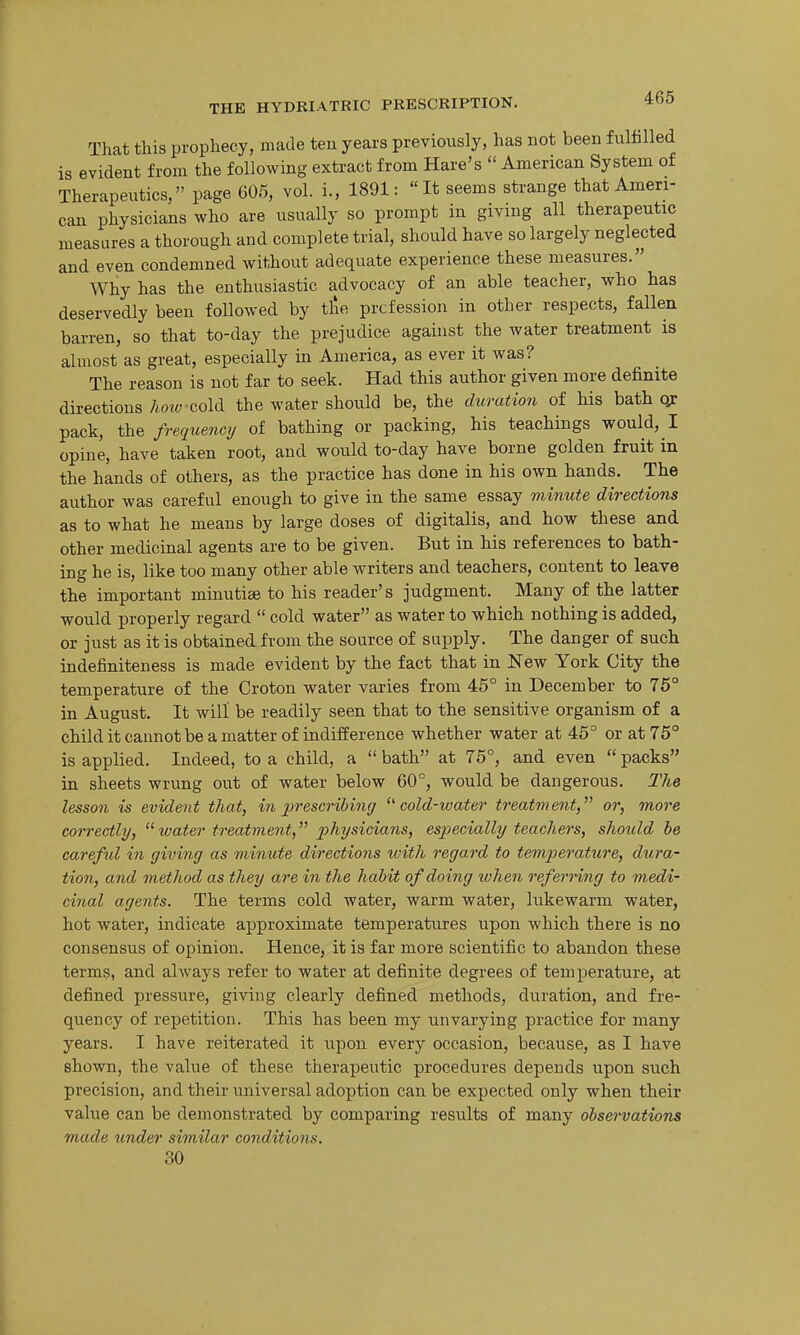 That this prophecy, made ten years previously, has not been fulfilled is evident from the following extract from Hare's  American System of Therapeutics, page 605, vol. i., 1891: It seems strange that Ameri- can physicians who are usually so prompt in giving all therapeutic measures a thorough and complete trial, should have so largely neglected and even condemned without adequate experience these measures. Why has the enthusiastic advocacy of an able teacher, who has deservedly been followed by tlie prcfession in other respects, fallen barren, so that to-day the prejudice against the water treatment is almost as great, especially in America, as ever it was? The reason is not far to seek. Had this author given more definite directions/io-M^ cold the water should be, the duration of his bath o;: pack, the frequency of bathing or packing, his teachings would, I opine, have taken root, and would to-day have borne golden fruit in the hands of others, as the practice has done in his own hands. The author was careful enough to give in the same essay mimLte directions as to what he means by large doses of digitalis, and how these and other medicinal agents are to be given. But in his references to bath- ing he is, like too many other able writers and teachers, content to leave the important minutiae to his reader's judgment. Many of the latter would properly regard  cold water as water to which nothing is added, or just as it is obtained from the source of supply. The danger of such indefiniteness is made evident by the fact that in New York City the temperature of the Croton water varies from 45° in December to 75° in August. It will be readily seen that to the sensitive organism of a childitcannotbeamatter of indifference whether water at 46° or at 75° is applied. Indeed, to a child, a bath at 75°, and even packs in sheets wrung out of water below 60°, would be dangerous. The lesson is evident that, in j)rescrihing ^''cold-water treatment,'''' or, more correctly, water treatment, physicians, especially teachers, shoitld be carefid in giving as minute directions with regard to temperature, dura- tion, and method as they are in the habit of doing when referring to medi- cinal agents. The terms cold water, warm water, lukewarm water, hot water, indicate approximate temperatures upon which there is no consensus of opinion. Hence, it is far more scientific to abandon these terms, and always refer to water at definite degrees of temperature, at defined pressure, giving clearly defined methods, duration, and fre- quency of repetition. This has been my unvarying practice for many years. I have reiterated it upon every occasion, because, as I have shown, the value of these therapeutic procedures depends upon such precision, and their universal adoption can be expected only when their value can be demonstrated by comparing results of many observations made imder similar conditions. 30