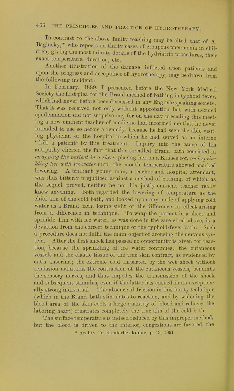 In contrast to the above faulty teaching may be cited that of A Bagmsky,* who reports on thirty cases of croupous pneumonia in chil- di'en, giving the most minute details of the hydriatric procedures their exact temperatui'e, duration, etc. ' Another illustration of the damage inflicted upon patients and upon the progress and acceptance of hydrotherapy, may be drawn from the following incident: In February, 1889, I presented before the New York Medical Society the first plea for the Brand method of bathing in typhoid fever, which had never before been discussed in any English-speaking society! That it was received not only without approbation but with decided condemnation did not surprise me, for on the day preceding this meet- ing a now eminent teacher of medicine had informed me that he never intended to use so heroic a remedy, because he had seen the able visit- ing physician of the hospital in which he had served as an interne kill a patient by this treatment. Inquiry into the cause of his antipathy elicited the fact that this so-called Brand bath consisted in ivrajjjnng the imtient in a sheet, placing her on a Kibbee cot, and sprin- kling lier with ice-water until the mouth temperature showed marked lowering. A brilliant young man, a teacher and hospital attendant, was thus bitterly prejudiced against a method of bathing, of which, as the sequel proved, neither he nor his justly eminent teacher really knew anything. Both regarded the lowering of temperature as the chief aim of the cold bath, and looked upon any mode of applying cold water as a Brand bath, losing sight of the difference in effect arising from a difference in technique. To wrap the patient in a sheet and sprinkle him with ice water, as was done in the case cited above, is a deviation from the correct technique of the typhoid-fever bath. Such a procedure does not fulfil the main object of arousing the nervous sys- tem. After the first shock has passed no opportunity is given for reac- tion, because the sprinkling of ice water continues; the cutaneous vessels and the elastic tissue of the true skin contract, as evidenced by cutis anserina; the extreme cold imparted by the wet sheet Avithout remission maintains the contraction of the cutaneous vessels, benumbs the sensory nerves, and thus impedes the transmission of the shock and subsequent stimulus, even if the latter has ensued in an exception- ally strong individual. The absence of friction in this faulty technique (which in the Brand bath stimulates to reaction, and by widening the blood area of the skin cools a large quantity of blood and relieves the laboring heart) frustrates completely the true aim of the cold bath. The surface temperature is indeed reduced by this improper method, but the blood is driven to the interior, congestions are favored, the * Archiv fur Kinderheilkunde, p. 13, 1891.