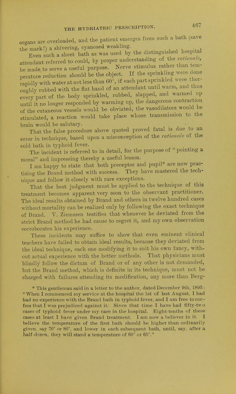 organs are overloaded, and the patient emerges from such a bath (save +}ip iTinrkn a shivering, cyanosed weakling. Even Lh a sheet'bat'h as was used by the distinguished hospital attendant referred to could, by proper understanding of the raHova/e, be made to serve a useful purpose. Nerve stimulus rather than tem- perature reduction should be the object. If the sprmkhng were done rapidly with water at not less than 60°, if each part simnkled were thor- oughly rubbed with the fiat hand of an attendant until warm, and thus every part of the body sprinkled, rubbed, slapped, and warmed up until it no longer responded by warming up, the dangerous contraction of the cutaneous vessels would be obviated, the vasodilators would be stimulated, a reaction would take place whose transmission to the brain would be salutary. • That the false procedure above quoted proved fatal is due to an error in technique, based upon a misconception of the rationale of the cold bath in typhoid fever. _ The incident is referred to in detail, for the purpose of pointing a moral and impressing thereby a useful lesson. I am happy to state that both preceptor and pupil* are now prac- tising the Brand method with success. They have mastered the tech- nique and follow it closely with rare exceptions. That the best judgment must be applied to the technique of this treatment becomes apparent very soon to the observant practitioner. The ideal results obtained by Brand and others in twelve hundred cases Avithout mortality can be realized only by following the exact technique of Brand. V. Ziemssen testifies that whenever he deviated from the strict Brand method he had cause to regret it, and my own observation corroborates his experience. These incidents may sufiice to show that even eminent clinical teachers have failed to obtain ideal results, because they deviated from the ideal technique, each one modifying it to suit his own fancy, with- out actual experience with the better methods. That physicians must blindly follow the dictum of Brand or of any other is not demanded, but the Brand method, which is definite in its technique, must not be charged with failures attending its modification, any more than Berg- * This gentleman said in a letter to the author, dated December 9th, 1895 :  When I commenced my service at the hospital the 1st of last August, I had had no experience with the Brand bath in typhoid fever, and I am free tocot:- fess that I was prejudiced against it. Since that time I have had fifty-two cases of typhoid fever under my care in the hospital. Eight-tenths of these cases at least I have given Brand ti'eatment. I am now a believer in it. I believe the temperature of the first bath should be higher than ordinarily given, say 70° or 80°, and lower in each subsequent bath, until, say, after a half-dozen, they will stand a temperature of 60° or 65°.