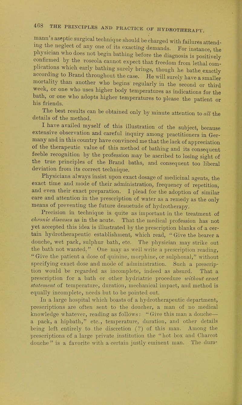 mann s aseptic surgical technique should be charged with failures attend- ing the neglect of any one of its exacting demands. Tor instance, the physician who does not begin bathing before the diagnosis is positi^vely conhrnied by the roseola cannot expect that freedom from lethal com- plications which early bathing surely brings, though he bathe exactly according to Brand throughout the case. He will surely have a smaller mortality than another who begins regularly in the second or third week, or one who uses higher body temperatures as indications for the bath, or one who adopts higher temperatures to please the patient or his friends. The best results can be obtained only by minute attention to all the details of the method. I have availed myself of this illustration of the subject, because extensive observation and careful inquiry among practitioners in Ger- many and in this country have convinced me that the lack of appreciation of the therapeutic value of this method of bathing and its consequent feeble recognition by the profession may be ascribed to losing sight of the true principles of the Brand baths, and consequent too liberal deviation from its correct technique. Physicians always insist upon exact dosage of medicinal agents, the exact time and mode of their administration, frequency of repetition, and even their exact preparation, I plead for the adoption of similar care and attention in the prescription of water as a remedy as the only means of preventing the future desuetude of hydrotherapy. Precision in technique is quite as important in the treatment of chronic diseases as in the acute. That the medical profession has not yet accepted this idea is illustrated by the prescription blanks of a cer- tain hydrotherapeutic establishment, which read,  Give the bearer a douche, wet pack, sulphur bath, etc. The physician may strike out the bath not wanted. One may as well write a prescription reading,  Give the patient a dose of quinine, morphine, or sulphoiial, without specifying exact dose and mode of administration. Such a prescrip- tion would be regarded as incomplete, indeed as absurd. That a prescription for a bath or other hydriatric procedure without exact statement of temperature, duration, mechanical impact, and method is equally incomplete, needs but to be pointed out. In a large hospital which boasts of a hydrotherajieutic department, prescriptions are often sent to the doucher, a man of no medical knowledge whatever, reading as follows:  Give this man a douche— a pack, a hipbath, etc., temperature, duration, and other details being left entirely to the discretion (?) of this man. Among the prescriptions of a large private institution the hot box and Charcot douche is a favorite with a certain justly eminent man. The dura'