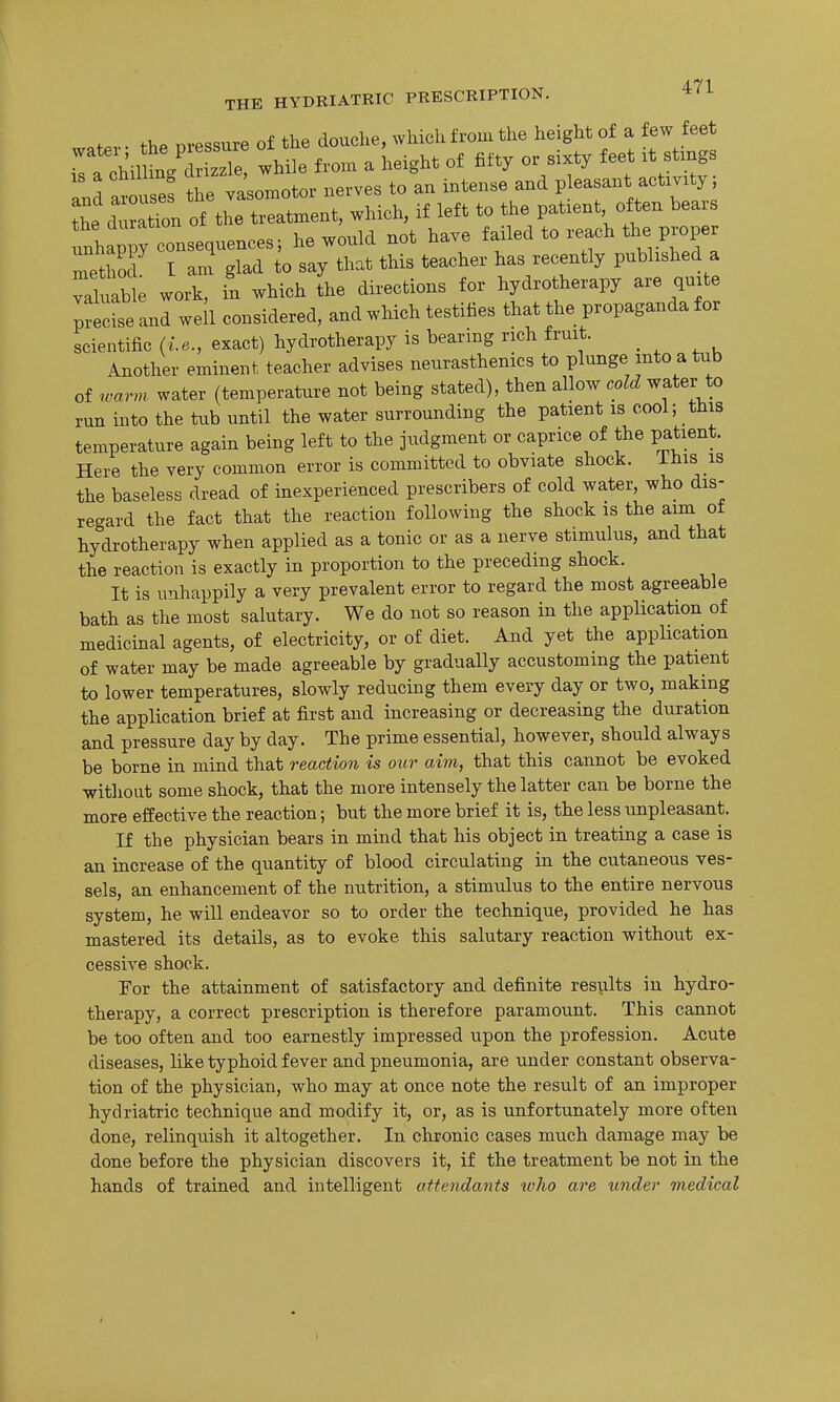 of.,.. thP Di-essure of the douche, which from the height of a few feet ra^hU ^^^ -Hie f-n. a height of fifty or sixty feet « Ind arouses the vasomotor nerves to an intense and pleasant activity, tL d ation of the treatment, which, if left to the patient often bears unhappy consequences; he would not have failed to reach the proper method I ani glad to say that this teacher has recently published a valuable work, in which the directions for hydrotherapy are quite precise and well considered, and which testifies that the propaganda for scientific (i.e., exact) hydrotherapy is bearing rich fruit. Another eminent teacher advises neurasthenics to plunge into a tub of warm, water (temperature not being stated), then allow cold water to run into the tub until the water surrounding the patient is cool; this temperature again being left to the judgment or caprice of the patient. Here the very common error is committed to obviate shock, ihis is the baseless dread of inexperienced prescribers of cold water, who dis- regard the fact that the reaction following the shock is the aim ot hydrotherapy when applied as a tonic or as a nerve stimulus, and that the reaction is exactly in proportion to the preceding shock. It is unhappily a very prevalent error to regard the most agreeable bath as the most salutary. We do not so reason in the application of medicinal agents, of electricity, or of diet. And yet the application of water may be made agreeable by gradually accustoming the patient to lower temperatures, slowly reducing them every day or two, making the application brief at first and increasing or decreasing the duration and pressure day by day. The prime essential, however, should always be borne in mind that reaction is our aim, that this cannot be evoked without some shock, that the more intensely the latter can be borne the more effective the reaction; but the more brief it is, the less unpleasant. If the physician bears in mind that his object in treating a case is an increase of the quantity of blood circulating in the cutaneous ves- sels, an enhancement of the nutrition, a stimulus to the entire nervous system, he will endeavor so to order the technique, provided he has mastered its details, as to evoke this salutary reaction without ex- cessive shock. Por the attainment of satisfactory and definite results in hydro- therapy, a correct prescription is therefore paramount. This cannot be too often and too earnestly impressed upon the profession. Acute diseases, like typhoid fever and pneumonia, are under constant observa- tion of the physician, who may at once note the result of an improper hydriatric technique and modify it, or, as is unfortunately more often done, relinquish it altogether. In chronic cases much damage may be done before the physician discovers it, if the treatment be not in the hands of trained and intelligent atte?idants luho are tinder medical