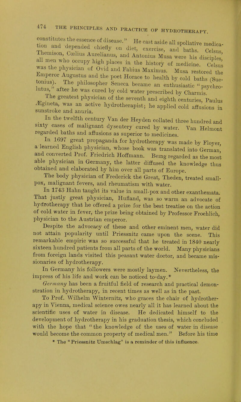 constitutes the essence of disease.» He cast aside aU spoliative medica- tion and depended chiefly on diet, exercise, and baths. Celsus Thenuson CcBhus Aurelianus, and Antonius M;sa were his disc pi ' all n.en who occnpy high places in the history of medicine. £ was the physician of Ovid and Fabius Maximus. Musa restored he fo2T ^ITZ r' '^ *° ^^^^^^ -^'^ baths (Sue- tonius . The philosopher Seneca became an enthusiastic psychro- lutus, after he was cured by cold water prescribed by Charmis The greatest physician of the seventh and eighth centuries, Paulus ^gineta, was an active hydrotherapist; he applied cold affusions in sunstroke and anuria. _ In the twelfth centui-y Van der Heyden collated three hundred and sixty cases of malignant dysentery cured by water. Van Helmont regarded baths and affusions as superior to medicines. In 1697 great propaganda for hydrotherapy was made by Floyer, a learned English physician, whose book was translated into German and converted Prof. Friedrich Hoffmann. Being regarded as the most able^ physician in Germany, the latter diffused the knowledge thus obtained and elaborated by him over all parts of Europe. The body physician of Frederick the Great, Theden, treated small- pox, malignant fevers, and rheumatism with water. In 1743 Hahn taught its value in small-pox and other exanthemata. That justly great physician, Hufland, was so warm an advocate of hydrotherapy that he offered a prize for the best treatise on the action of cold water in fever, the prize being obtained by Professor Froehlich, physician to the Austrian emperor. Despite the advocacy of these and other eminent men, water did not attain popularity until Priessnitz came upon the scene. This remarkable empiric was so successful that he treated in 1840 nearly sixteen hundred patients from all parts of the world. Many physicians from foreign lands visited this peasant water doctor, and became mis- sionaries of hydrotherapy. In Germany his followers were mostly laymen. ISTevertheless, the impress of his life and work can be noticed to-day.* German]/ has been a fruitful field of research and practical demon- stration in hydrotherapy, in recent times as well as in the past. To Prof. Wilhelm Winternitz, who graces the chair of hydrother- apy in Vienna, medical science owes nearly all it has learned about the scientific uses of water in disease. He dedicated himself to the development of hydrotherapy in his graduation thesis, which concluded with the hope that  the knowledge of the uses of water in disease would become the common property of medical men. Before his time * The  Priessnitz Umschlag is a reminder of this influence.