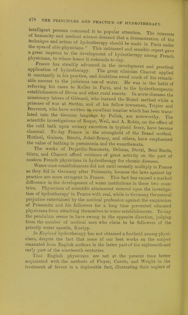 intelligent persons commend it to popular attention. The interests of humanity and medical science demand that a demonstration of t ' technique and action of hydrotherapy should be made in Paris under the eyes of able physicians. This unbiassed and sensible report gave a great impetus to the development of hydrotherapy among French physicians, to whose honor it redounds to-day. France has steadily advanced in the development and practical application of hydrotherapy. The great clinician Charcot applied It constantly m his practice, and doubtless owed much of his remark- able success to the judicious use of water. He was in the habit of referring his cases to Keller in Paris, and to the hydrotherapeutic establishments of Divon and other rural resorts. In acute diseases the missionary labors of Glenard, who learned the Brand method Avhile a prisoner of war at Stettin, and of his fellow tOAvnsmen, Tripier and Bouveret, who have Avritten an excellent treatise which has been trans- lated into the German language by Pollak, are noteworthy. The scientific investigations of Koque, Weil, and A. Eobin, on the effect of the cold bath upon urinary excretion in typhoid fever, have become classical. To-day France is the stronghold of the Brand method. Hutinel, Guinon, Rendu, Johel-Renoy, and others, have emphasized the value of bathing in pneumonia and the exanthemata. The works of Dujardiu-Beaumetz, Delmas, Duval, Beui-Barde, Glatz, and Charcot afford evidence of great activity on the part of modern French physicians in hydrotherapy for chronic diseases. Water-cure establishments did not until recently multiply in France as they did in Germany after Priessnitz, because the laws against lay practice are more stringent in France. This fact has caused a marked difference in the development of water institutions in these two coim- tries. Physicians of scientific attainment entered upon the investiga- tion of hydrotherapy in France with zeal, while in Germany the natural prejudice entertained by the medical profession against the empiricism of Priessnitz and his followers for a long time prevented educated physicians from attaching themselves to water establishments. To-day the pendulum seems to have swung in the opposite direction, judging from the number of medical men who claim to be followers of the priestly water apostle, Kneipp. In England hydrotherapy has not obtained a foothold among physi- cians, despite the fact that some of our best woi-ks on the subject emanated from English authors in the latter part of the eighteenth and early part of the nineteenth centuries. That English physicians are not at the jDresent time better acquainted with the methods of Floyer, Currie, and Wright in the treatment of fevers is a deplorable fact, illustrating their neglect of