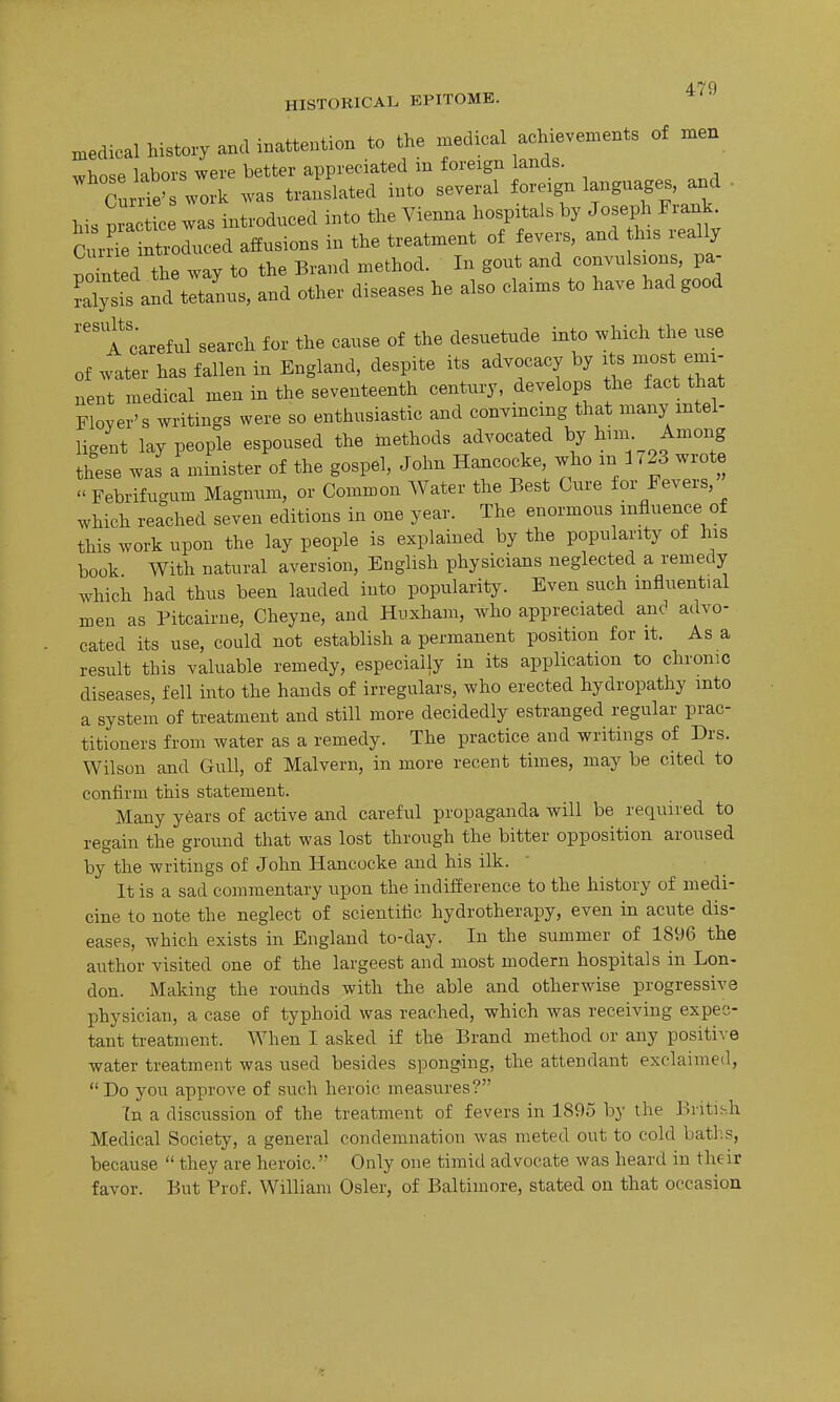 HISTORICAL EPITOME. medical history and inattention to the n^edical achievements of men whose labors were better appreciated m foreign lands. Currie' work was translated into several foreign languages, and . Ms c wa introduced into the Vienna hospitals by Joseph Frank. Cn^e^o^e^ affusions in the treatment of fever-s, and his really pointed the way to the Brand method. In gout and convulsions, pa- ray1^ and tetanus, and other diseases he also claims to have had good '''t careful search for the cause of the desuetude into which the use of water has fallen in England, despite its advocacy by i s most emi- nent medical men in the seventeenth century, develops the fact that Floyer's writings were so enthusiastic and convmcmg that many intel- ligent lay people espoused the methods advocated by 1^-- J^^^^S these was a minister of the gospel, John Hancocke, who m 1723 wrote  Febrifugum Magnum, or Common Water the Best Cure for Fevers, which reached seven editions in one year. The enormous influence of this work upon the lay people is explained by the popularity of his book With natural aversion, English physicians neglected a remedy which had thus been lauded into popularity. Even such influential men as Pitcairue, Cheyne, and Huxham, who appreciated anc' advo- cated its use, could not establish a permanent position for it. As a result this valuable remedy, especially in its application to chronic diseases, fell into the hands of irregulars, who erected hydropathy into a system of treatment and still more decidedly estranged regular prac- titioners from water as a remedy. The practice and writings of Drs. Wilson and Gull, of Malvern, in more recent times, may be cited to confirm this statement. Many years of active and careful propaganda will be required to regain the ground that was lost through the bitter opposition aroused by the writings of John Hancocke and his ilk. It is a sad commentary upon the indifference to the history of medi- cine to note the neglect of scientific hydrotherapy, even in acute dis- eases, which exists in England to-day. In the summer of 1896 the author visited one of the largeest and most modern hospitals in Lon- don. Making the rounds with the able and otherwise progressive physician, a case of typhoid was reached, which was receiving expec- tant treatment. When I asked if the Brand method or any positive water treatment was used besides sponging, the attendant exclaimed, Do you approve of such heroic measures? Tn a discussion of the treatment of fevers in 1895 by the British Medical Society, a general condemnation was meted out to cold bath.s, because  they are heroic. Only one timid advocate was heard in their favor. But Prof. William Osier, of Baltimore, stated on that occasion