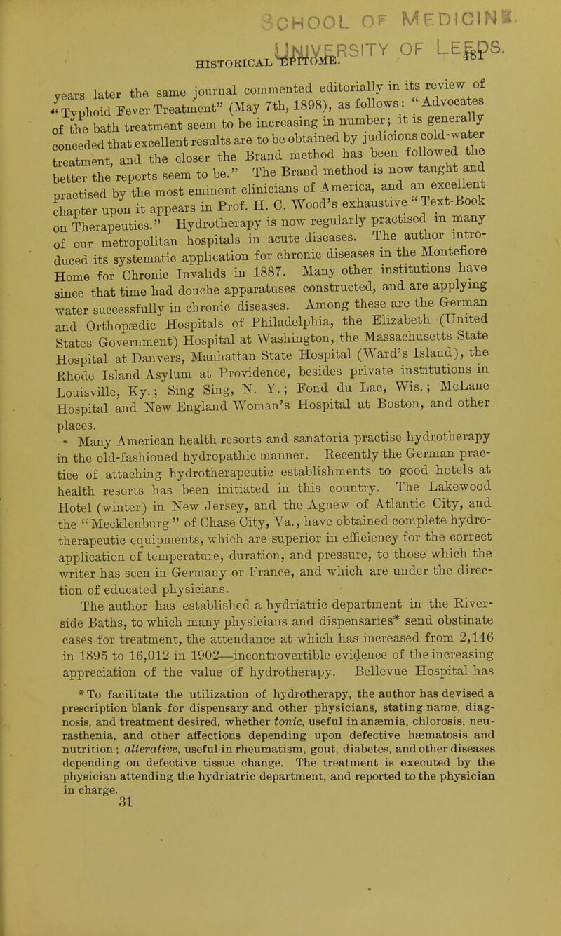 School ^^^ Medicin^^ H:sTOB.c..y^«.YA«srry of LE^ps. vears later the same journal commented editorially in its review of ^Ch  Treatment (May 7th, 1898), as follows: ''Advocates of the bath treatment seem to be increasing in number; it is genera ly conceded that excellent results are to be obtained by 3-i^c^o-« «f ^^^^ treatment, and the closer the Brand method has been followed the better the reports seem to be. The Brand method is now taught and Dractised by the most eminent clinicians of America, and an excellent rapter tpo^^ it appears in Prof. H. C. Wood's exhaustive  Text-Book on Therapeutics. Hydrotherapy is now regularly practised in many of our metropolitan hospitals in acute diseases. The author intro- duced its systematic application for chronic diseases in the Montefiore Home for Chronic Invalids in 1887. Many other institutions have since that time had douche apparatuses constructed, and are applying water successfully in chronic diseases. Among these are the German and Orthopaedic Hospitals of Philadelphia, the Elizabeth (United States Government) Hospital at Washington, the Massachusetts State Hospital at Danvers, Manhattan State Hospital (Ward's Island), the Rhode Island Asylum at Providence, besides private institutions m Louisville, Ky.; Sing Sing, N. Y.; Fond du Lac, Wis.; McLane Hospital and New England Woman's Hospital at Boston, and other places. - Many American health resorts and sanatoria practise hydrotherapy in the old-fashioned hydropathic manner. Recently the German prac- tice of attaching hydrotherapeutic establishments to good hotels at health resorts has been initiated in this country. The Lakewood Hotel (winter) ia New Jersey, and the Agnew of Atlantic City, and the  Mecklenburg  of Chase City, Va., have obtained complete hydro- therapeutic equipments, which are superior in efficiency for the correct application of temperature, duration, and pressure, to those which the writer has seen in Germany or France, and which are under the direc- tion of educated physicians. The author has established a hydriatric department in the River- side Baths, to which many physicians and dispensaries* send obstinate cases for treatment, the attendance at which has increased from 2,146 in 1895 to 16,012 in 1902—incontrovertible evidence of the increasing appreciation of the value of hydrotherapy. Bellevue Hospital has * To facilitate the utilization of hydrotherapy, the author has devised a prescription blank for dispensary and other physicians, stating name, diag- nosis, and treatment desired, whether tonic, useful in anaemia, chlorosis, neu- rasthenia, and other affections depending upon defective hsematosis and nutrition; alterative, useful in rheumatism, gout, diabetes, and other diseases depending on defective tissue change. The treatment is executed by the physician attending the hydriatric department, and reported to the physician in charge. 31