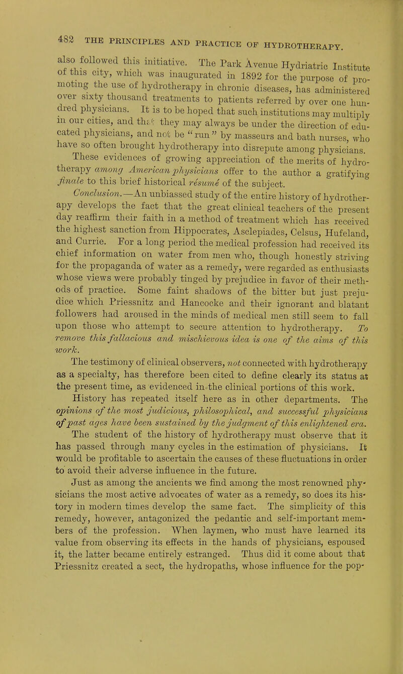 also followed this initiative. The Park Avenue Hydriatric Institute ot this city, which was inaugurated in 1892 for the purpose of pro- moting the use of hydrotherapy in chronic diseases, has admmistered over sixty thousand treatments to patients referred by over one hun- dred physicians. It is to be hoped that such institutions may multiply m our cities, and th-J: they may always be under the dii-ection of edu- cated physicians, and not be run by masseurs and bath nurses who have so often brought hydrotherapy into disrepute among physicians. These evidences of growing appreciation of the merits of hydro- therapy amony American physicians offer to the author a gratifying finale to this brief historical resume of the subject. Conclusion.—Am unbiassed study of the entire history of hydrother- apy develops the fact that the great clinical teachers of the present day reaffirm their faith in a method of treatment which has received the highest sanction from Hippocrates, Asclepiades, Celsus, Hufeland, and Currie. For a long period the medical profession had received its chief information on water from men who, though honestly striving for the propaganda of water as a remedy, were regarded as enthusiasts whose views were probably tinged by prejudice in favor of their meth- ods of practice. Some faint shadows of the bitter but just preju- dice which Priessnitz and Hancocke and their ignorant and blatant followers had aroused in the minds of medical men still seem to fall upon those who attempt to secure attention to hydrotherapy. To remove this fallacious and mischievous idea is one of the aims of this worh. The testimony of clinical observers, not connected with hydrotherapy as a specialty, has therefore been cited to define clearly its status at the present time, as evidenced in the clinical portions of this work. History has repeated itself here as in other departments. The opinions of the most judicious, philosophical, and successful physicians of past ages have been sustained hy the judgment of this enlightened era. The student of the history of hydrotherapy must observe that it has passed through many cycles in the estimation of physicians. It would be profitable to ascertain the causes of these fluctuations in order to avoid their adverse influence in the future. Just as among the ancients we find among the most renowned phy- sicians the most active advocates of water as a remedy, so does its his- tory in modern times develop the same fact. The simplicity of this remedy, however, antagonized the pedantic and self-important mem- bers of the profession. When laymen, who must have learned its value from observing its effects in the hands of physicians, espoused it, the latter became entirely estranged. Thus did it come about that Priessnitz created a sect, the hydropaths, whose influence for the pop-