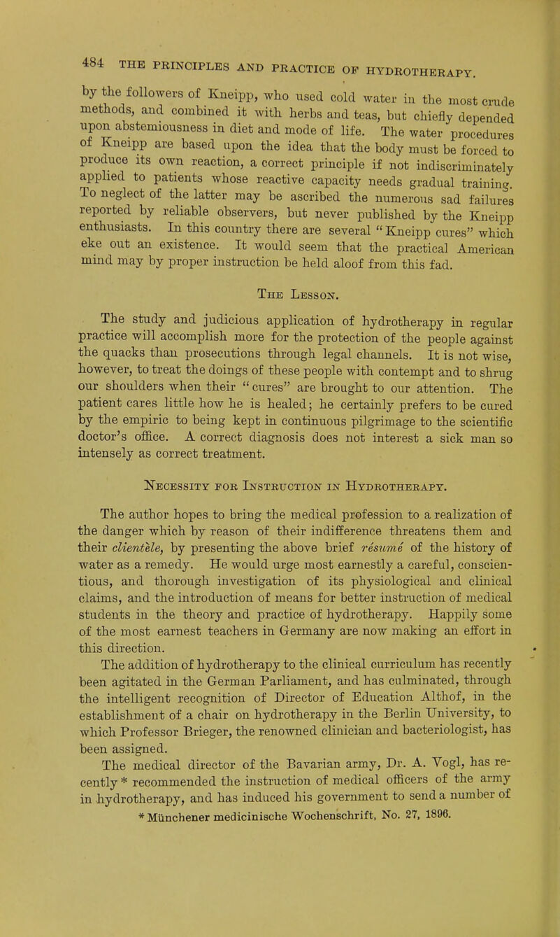 by the followers of Kneipp, who used cold water in the most cmde methods, and combined it with herbs and teas, but chiefly depended upon abstemiousness in diet and mode of life. The water procedures of Kneipp are based upon the idea that the body must be forced to produce Its own reaction, a correct principle if not indiscriminately applied to patients whose reactive capacity needs gradual training. To neglect of the latter may be ascribed the numerous sad failures reported by reliable observers, but never published by the Kneipp enthusiasts. In this country there are several  Kneipp cures which eke out an existence. It would seem that the practical American mind may by proper instruction be held aloof from this fad. The Lesson. The study and judicious application of hydrotherapy in regular practice will accomplish more for the protection of the people against the quacks than prosecutions through legal channels. It is not wise, however, to treat the doings of these people with contempt and to shrug our shoulders when their  cures are brought to our attention. The patient cares little how he is healed; he certainly prefers to be cured by the empiric to being kept in continuous pilgrimage to the scientific doctor's oflB.ce. A correct diagnosis does not interest a sick man so intensely as correct treatment. Necessity for Instruction in Hydrotherapy. The author hopes to bring the medical profession to a realization of the danger which by reason of their indifference threatens them and their clientele, by presenting the above brief resume of the history of water as a remedy. He would urge most earnestly a careful, conscien- tious, and thorough investigation of its physiological and clinical claims, and the introduction of means for better instruction of medical students in the theory and practice of hydrotherapy. Happily some of the most earnest teachers in Germany are now making an effort in this direction. The addition of hydrotherapy to the clinical curriculum has recently been agitated in the German Parliament, and has culminated, through the intelligent recognition of Director of Education Althof, in the establishment of a chair on hydrotherapy in the Berlin University, to which Professor Brieger, the renowned clinician and bacteriologist, has been assigned. The medical director of the Bavarian army, Dr. A. Vogl, has re- cently * recommended the instruction of medical officers of the army in hydrotherapy, and has induced his government to send a number of * Miinchener medicinische Wochenschrift, No. 27, 1896.