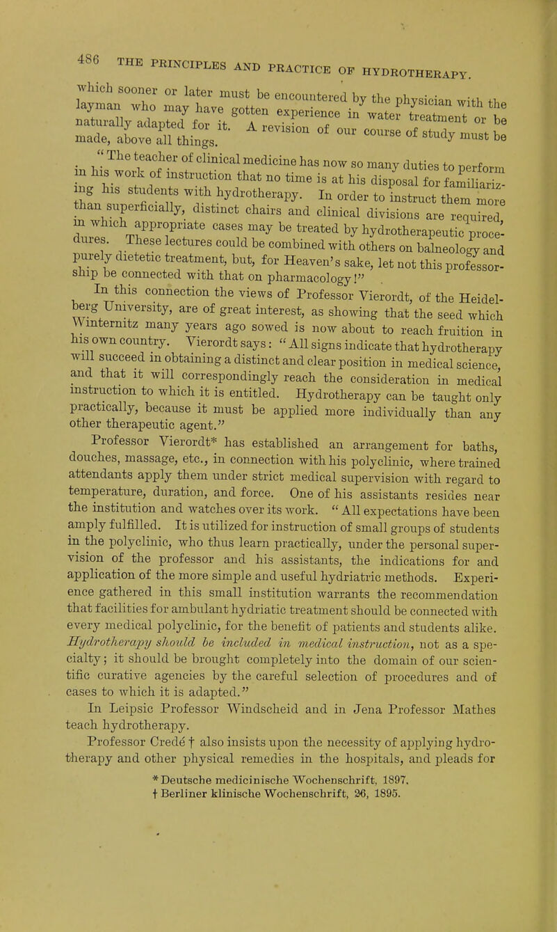 Which sooner or later must be encountered by the physician with th. hl^^' T'^'' f '^^'^^ ^'^^^^ «° '^a^y duties to perform m his work of instruction that no time is at his disposal for fam W ing his students with hydrotherapy. In order to Ltruct the more than superficially, distinct chairs and clinical divisions are requSed m which appropriate cases may be treated by hydrotherapeutic proce'- dures. These lectures could be combined with others on balneolo^. and purely dietetic treatment, but, for Heaven's sake, let not this professor- ship be connected with that on pharmacology! In this connection the views of Professor Vierordt, of the Heidel- berg University, are of great interest, as showing that the seed which Wmternitz many years ago sowed is now about to reach fruition in his own country. Vierordt says:  All signs indicate that hydrotherapy will succeed m obtaining a distinct and clear position in medical science, and that it will correspondingly reach the consideration in medical instruction to which it is entitled. Hydrotherapy can be taught only practically, because it must be applied more individually than any other therapeutic agent. Professor Vierordt* has established an arrangement for baths, douches, massage, etc., in connection with his polyclinic, where trained attendants apply them under strict medical supervision with regard to temperature, duration, and force. One of his assistants resides near the institution and watches over its work.  All expectations have been amply fulfilled. It is utilized for instruction of small groups of students in the polyclinic, who thus learn practically, under the personal super- vision of the professor and his assistants, the indications for and application of the more simple and useful hydriatric methods. Experi- ence gathered in this small institution warrants the recommendation that facilities for ambulant hydriatic treatment should be connected with every medical polyclinic, for the benefit of patients and students alike. Hydrotherajjy should be included in medical instruction, not as a spe- cialty ; it should be brought completely into the domain of our scien- tific curative agencies by the careful selection of procedures and of cases to which it is adapted. In Leipsic Professor Windscheid and in Jena Professor Mathes teach hydrotherapy. Professor Crede f also insists upon the necessity of applying hydro- therapy and other physical remedies in the hospitals, and pleads for * Deutsche medicinische Wochenschrift, 1897. + Berliner klinische Wochenschrift, 26, 1895.