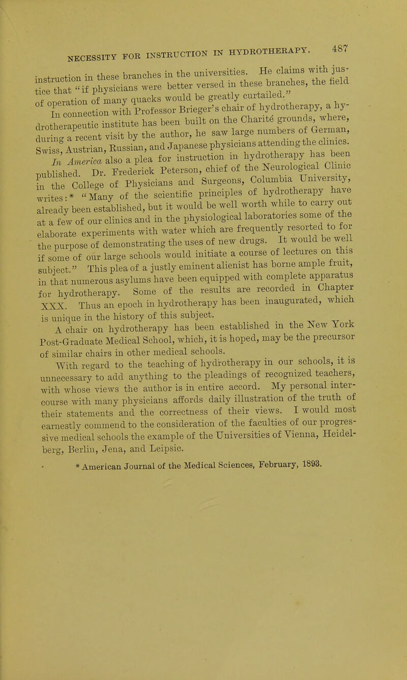 . . -r. fhPCP branches in the universities. He claims with jus- of oneration of many quacks would be greatly curtailed.' Tu connec? on wiL Professor Brieger's chair of hydrotherapy, a hy- drothe apeutic institute has been built on the Chante grounds where, ur n' a recent visit by the author, he saw large numbers of German, tZ lusSan, Eussian, and Japanese physicians attending the chnics. M Tnerica also a plea for instruction in hydrotherapy has been published. Dr. Frederick Peterson, chief of the Neurological Cluuc fn the Collec^e of Physicians and Surgeons, Columbia University, writes * Many of tL scientific principles of hydrotherapy have Ilready been established, but it would be well worth while to carry out at a few of our clinics and m the physiological laboratories some of the elaborate experiments with water which are ^^^^^^ly/'^^^^^^^'^^f J;/, the purpose of demonstrating the uses of new drugs. It would be well if some of our large schools would initiate a course of lectures on this subiect  This plea of a justly eminent alienist has borne ample fruit, in that numerous asylums have been equipped with complete apparatus for hydrotherapy. Some of the results are recorded m Chapter XXX. Thus an epoch in hydrotherapy has been inaugurated, which is unique in the history of this subject. A chair on hydrotherapy has been established in the New York Post-Graduate Medical School, which, it is hoped, may be the precursor of similar chairs in other medical schools. With regard to the teaching of hydrotherapy in our schools, it is unnecessary to add anything to the pleadings of recognized teachers, with whose views the author is in entire accord. My personal inter- course with many physicians affords daily illustration of the truth of their statements and the correctness of their views. I would most earnestly commend to the consideration of the faculties of our progres- sive medical schools the example of the Universities of Vienna, Heidel- berg, Berlin, Jena, and Leipsic. * American Journal of the Medical Sciences, February, 1893.