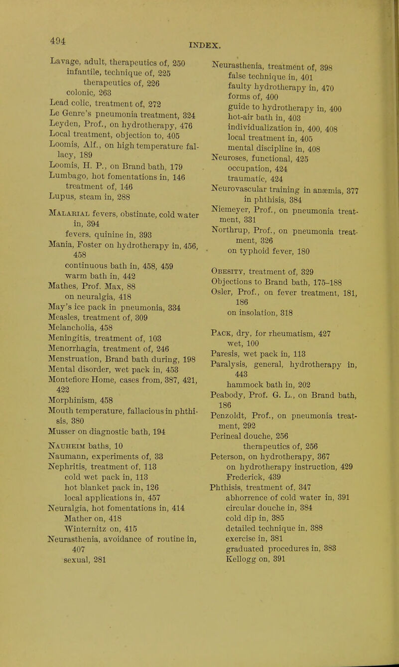 INDEX, Lavage, adult, therapeutics of, 250 infantile, technique of, 225 therapeutics of, 226 colonic, 263 Lead colic, treatment of, 272 Le Genre's pneumonia treatment, 324 Leyden, Prof., on hydrotherapy, 476 Local treatment, objection to, 405 Loomis, Alf., on high temperature fal- lacy, 189 Loomis, H. P., on Brand bath, 179 Lumbago, hot fomentations in, 146 treatment of, 146 Lupus, steam in, 288 Malarial fevers, obstinate, cold water in, 394 fevers, quinine in, 393 Mania, Foster on hydrotherapy in, 456, 458 continuous bath in, 458, 459 warm bath in, 442 Mathes, Prof. Max, 88 on neuralgia, 418 May's ice pack in pneumonia, 384 Measles, treatment of, 309 Melancholia, 458 Meningitis, treatment of, 103 Menorrhagia, treatment of, 246 Menstruation, Brand bath during, 198 Mental disorder, wet pack in, 453 Montefiore Home, cases from, 387, 421, 422 Morphinism, 458 Mouth temperature, fallacious in phthi- sis, 380 Musser on diagnostic bath, 194 Nauheim baths, 10 Naumann, experiments of, 33 Nephritis, treatment of, 113 cold wet pack in, 113 hot blanket pack in, 126 local applications in, 457 Neuralgia, hot fomentations in, 414 Mather on, 418 Winternitz on, 415 Neurasthenia, avoidance of routine in, 407 sexual, 281 Neurasthenia, treatment of, 398 false technique in, 401 faulty hydrotherapy in, 470 forms of, 400 guide to hydrotherapy in, 400 hot-air bath in, 403 individualization in, 400, 408 local treatment in, 405 mental discipline in, 408 Neuroses, functional, 425 occupation, 424 traumatic, 424 Neurovascular training in anaemia, 377 in phthisis, 384 Niemeyer, Prof., on pneumonia treat- ment, 331 Northrup, Prof., on pneumonia treat- ment, 326 on typhoid fever, 180 Obesity, treatment of, 329 Objections to Brand bath, 175-188 Osier, Prof., on fever treatment, 181, 186 on insolation, 318 Pack, dry, for rheumatism, 427 wet, 100 Paresis, wet pack in, 113 Paralysis, general, hydrotherapy in, 443 hammock bath in, 202 Peabody, Prof. G. L., on Brand bath, 186 Penzoldt, Prof., on pneumonia treat- ment, 292 Perineal douche, 256 therapeutics of, 256 Peterson, on hydrotherapy, 367 on hydrotherapy instruction, 429 Frederick, 439 Phthisis, treatment of, 347 abhorrence of cold water in, 391 circular douche in, 384 cold dip in, 385 detailed technique in, 388 exercise in, 381 graduated procedures in, 883 Kellogg on, 891