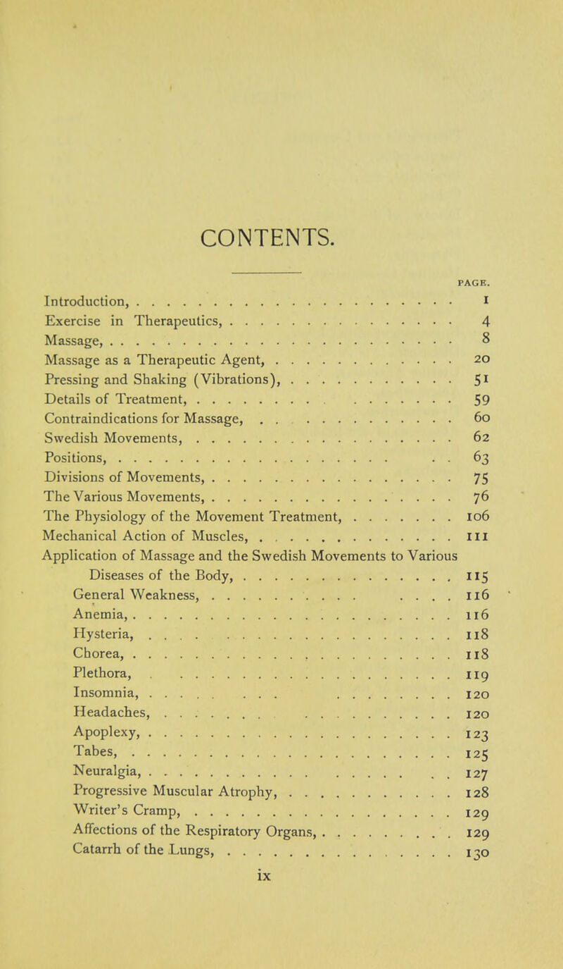 CONTENTS. PAGE. Introduction, I Exercise in Therapeutics, 4 Massage, 8 Massage as a Therapeutic Agent, 20 Pressing and Shaking (Vibrations), 5^ Details of Treatment, 59 Contraindications for Massage, 60 Swedish Movements, 62 Positions, . . 63 Divisions of Movements, 75 The Various Movements, 76 The Physiology of the Movement Treatment, 106 Mechanical Action of Muscles, Ill Application of Massage and the Swedish Movements to Various Diseases of the Body, I15 General Weakness, .... 116 Anemia, 116 Hysteria, I18 Chorea, Il8 Plethora, 119 Insomnia, 120 Headaches, 120 Apoplexy, 123 Tabes, 125 Neuralgia, 127 Progressive Muscular Atrophy, 128 Writer's Cramp, 129 Affections of the Respiratory Organs, 129 Catarrh of the Lungs, 130
