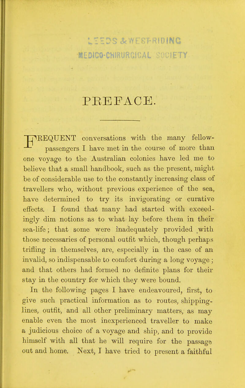 LiEDS&WEST-RIOINC MGDICO-CWlRURaiCAL 'ETY PEEFACE. 'TT^EEQUENT conversations with the many fellow- passengers I have met in the course of more than one voyage to the Australian colonies have led me to helieve that a small handbook, such as the present, might be of considerable use to the constantly increasing class of travellers who, without previous experience of the sea, have determined to try its invigorating or curative effects. I found that many had started with exceed- ingly dim notions as to what lay before them in their sea-life; that some were inadequately provided ^with those necessaries of personal outfit which, though perhaps trifling in themselves, are, especially in the case of an invalid, so indispensable to comfort during a long voyage ; and that others had formed no definite plans for their stay in the country for which they were bound. In the following pages I have endeavoured, first, to give such practical information as to routes, shipping- lines, outfit, and all other preliminary matters, as may enable even the most inexperienced traveller to make a judicious choice of a voyage and ship, and to provide himself with all that he will require for the passage out and home. Next, I have tried to present a faithful